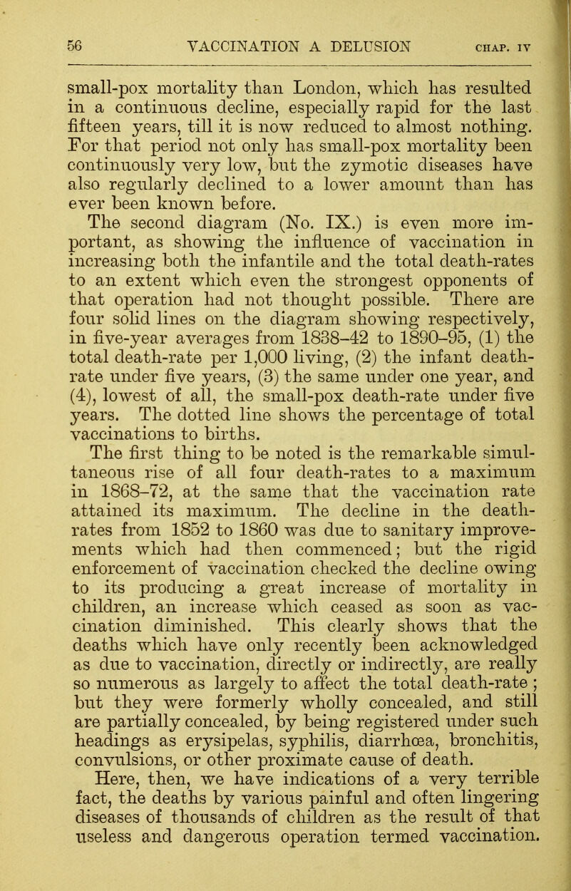 small-pox mortality than London, which, has resulted in a continuous decline, especially rapid for the last fifteen years, till it is now reduced to almost nothing. For that period not only has small-pox mortality been continuously very low, but the zymotic diseases have also regularly declined to a lower amount than has ever been known before. The second diagram (No. IX.) is even more im- portant, as showing the influence of vaccination in increasing both the infantile and the total death-rates to an extent which even the strongest opponents of that operation had not thought possible. There are four solid lines on the diagram showing respectively, in five-year averages from 1838-42 to 1890-95, (1) the total death-rate per 1,000 living, (2) the infant death- rate under five years, (3) the same under one year, and (4), lowest of all, the small-pox death-rate under five years. The dotted line shows the percentage of total vaccinations to births. The first thing to be noted is the remarkable simul- taneous rise of all four death-rates to a maximum in 1868-72, at the same that the vaccination rate attained its maximum. The decline in the death- rates from 1852 to 1860 was due to sanitary improve- ments which had then commenced; but the rigid enforcement of vaccination checked the decline owing to its producing a great increase of mortality in children, an increase which ceased as soon as vac- cination diminished. This clearly shows that the deaths which have only recently been acknowledged as due to vaccination, directly or indirectly, are really so numerous as largely to affect the total death-rate ; but they were formerly wholly concealed, and still are partially concealed, by being registered under such headings as erysipelas, syphilis, diarrhoea, bronchitis, convulsions, or other proximate cause of death. Here, then, we have indications of a very terrible fact, the deaths by various painful and often lingering diseases of thousands of children as the result of that useless and dangerous operation termed vaccination.