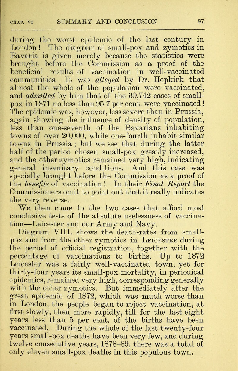 during the worst epidemic of tlie last century in London! The diagram of small-pox and zymotics in Bavaria is given merely because the statistics were brought before the Commission as a proof of the beneficial results of vaccination in well-vaccinated communities. It was alleged by Dr. Hopkirk that almost the whole of the population were vaccinated, and admitted by him that of the 30,742 cases of small- pox in 1871 no less than 95*7 per cent, were vaccinated ! The epidemic was, however, less severe than in Prussia, again showing the influence of density of population, less than one-seventh of the Bavarians inhabiting towns of over 20,000, while one-fourth inhabit similar towns in Prussia ; but we see that during the latter half of the period chosen small-pox greatly increased, and the other zymotics remained very high, indicating general insanitary conditions. And this case was specially brought before the Commission as a proof of the benefits of vaccination! In their Final Report the Commissioners omit to point out that it really indicates the very reverse. We then come to the two cases that afford most conclusive tests of the absolute uselessness of vaccina- tion—Leicester and our Army and Navy. Diagram VIII. shows the death-rates from small- pox and from the other zymotics in Leicester during the period of official registration, together with the percentage of vaccinations to births. Up to 1872 Leicester was a fairly well-vaccinated town, yet for thirty-four years its small-pox mortality, in periodical epidemics, remained very high, corresponding generally with the other zymotics. But immediately after the great epidemic of 1872, which was much worse than in London, the people began to reject vaccination, at first slowly, then more rapidly, till for the last eight years less than 5 per cent, of the births have been vaccinated. During the whole of the last twenty-four years small-pox deaths have been very few, and during twelve consecutive years, 1878-89, there was a total of only eleven small-pox deaths in this populous town.