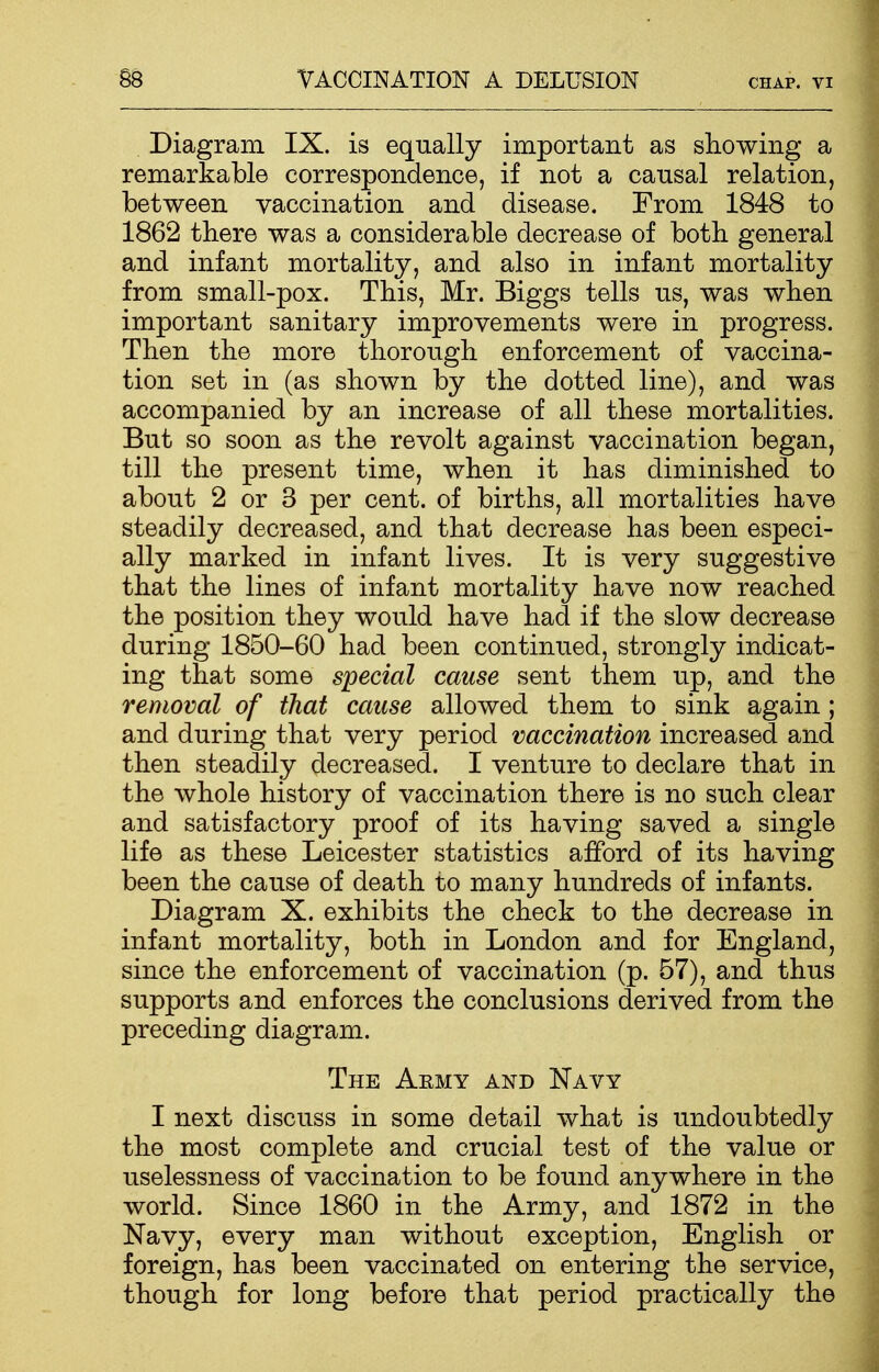 Diagram IX. is equally important as showing a remarkable correspondence, if not a causal relation, between vaccination and disease. From 1848 to 1862 there was a considerable decrease of both general and infant mortality, and also in infant mortality from small-pox. This, Mr. Biggs tells us, was when important sanitary improvements were in progress. Then the more thorough enforcement of vaccina- tion set in (as shown by the dotted line), and was accompanied by an increase of all these mortalities. But so soon as the revolt against vaccination began, till the present time, when it has diminished to about 2 or 3 per cent, of births, all mortalities have steadily decreased, and that decrease has been especi- ally marked in infant lives. It is very suggestive that the lines of infant mortality have now reached the position they would have had if the slow decrease during 1850-60 had been continued, strongly indicat- ing that some special cause sent them up, and the removal of that cause allowed them to sink again ; and during that very period vaccination increased and then steadily decreased. I venture to declare that in the whole history of vaccination there is no such clear and satisfactory proof of its having saved a single life as these Leicester statistics afford of its having been the cause of death to many hundreds of infants. Diagram X. exhibits the check to the decrease in infant mortality, both in London and for England, since the enforcement of vaccination (p. 57), and thus supports and enforces the conclusions derived from the preceding diagram. The Army and Navy I next discuss in some detail what is undoubtedly the most complete and crucial test of the value or uselessness of vaccination to be found anywhere in the world. Since 1860 in the Army, and 1872 in the Navy, every man without exception, English or foreign, has been vaccinated on entering the service, though for long before that period practically the