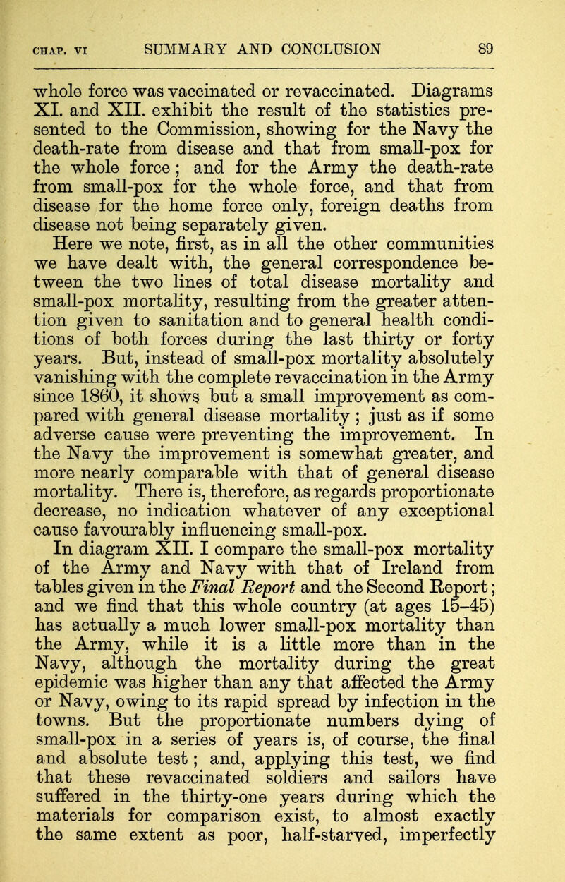 whole force was vaccinated or revaccinated. Diagrams XI. and XII. exhibit the result of the statistics pre- sented to the Commission, showing for the Navy the death-rate from disease and that from small-pox for the whole force ; and for the Army the death-rate from small-pox for the whole force, and that from disease for the home force only, foreign deaths from disease not being separately given. Here we note, first, as in all the other communities we have dealt with, the general correspondence be- tween the two lines of total disease mortality and small-pox mortality, resulting from the greater atten- tion given to sanitation and to general health condi- tions of both forces during the last thirty or forty years. But, instead of small-pox mortality absolutely vanishing with the complete revaccination in the Army since 1860, it shows but a small improvement as com- pared with general disease mortality ; just as if some adverse cause were preventing the improvement. In the Navy the improvement is somewhat greater, and more nearly comparable with that of general disease mortality. There is, therefore, as regards proportionate decrease, no indication whatever of any exceptional cause favourably influencing small-pox. In diagram XII. I compare the small-pox mortality of the Army and Navy with that of Ireland from tables given in the Final Report and the Second Eeport; and we find that this whole country (at ages 15-45) has actually a much lower small-pox mortality than the Army, while it is a little more than in the Navy, although the mortality during the great epidemic was higher than any that affected the Army or Navy, owing to its rapid spread by infection in the towns. But the proportionate numbers dying of small-pox in a series of years is, of course, the final and absolute test; and, applying this test, we find that these revaccinated soldiers and sailors have suffered in the thirty-one years during which the materials for comparison exist, to almost exactly the same extent as poor, half-starved, imperfectly
