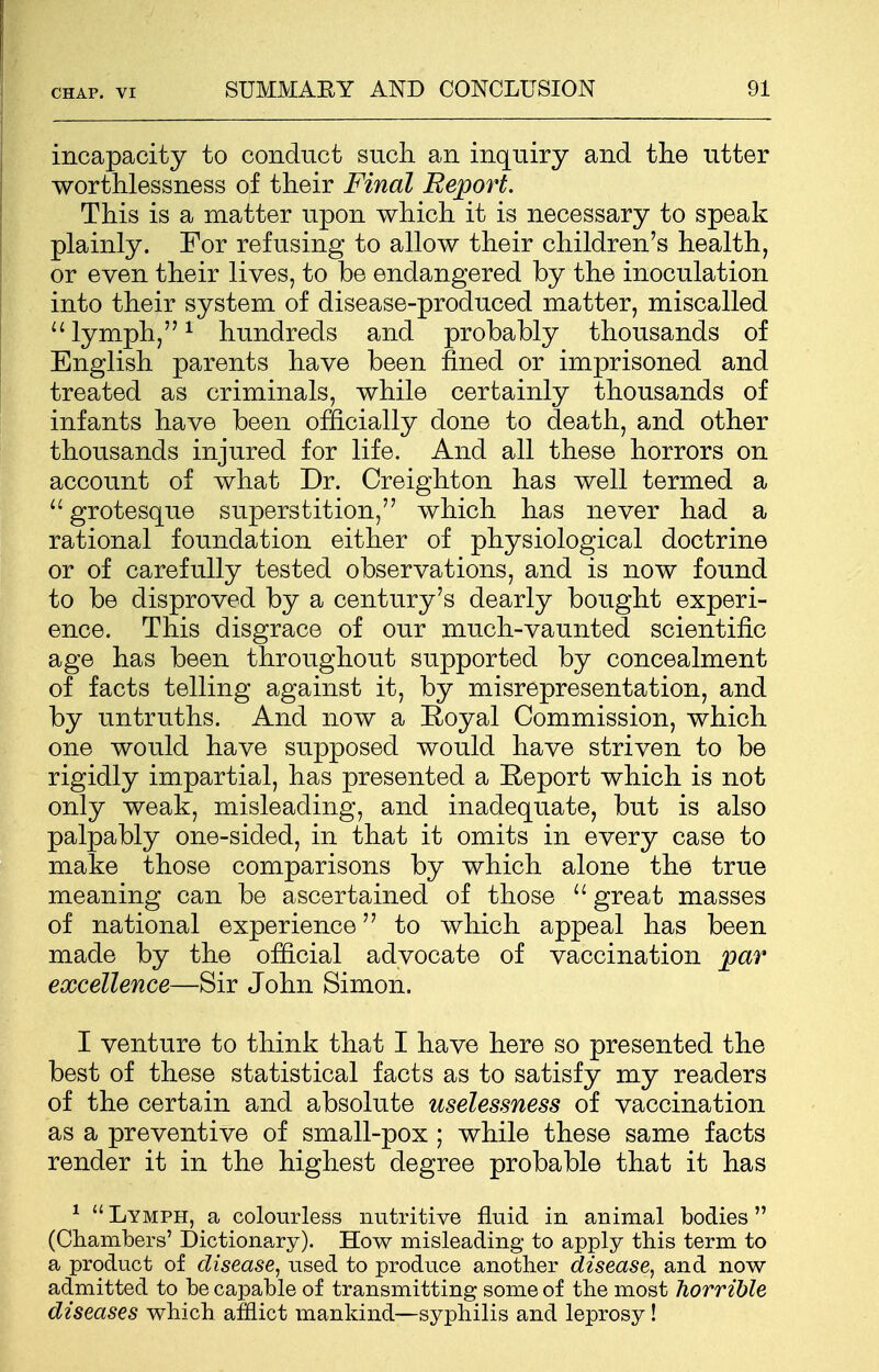 incapacity to conduct such an inquiry and the utter worthlessness of their Final Report. This is a matter upon which it is necessary to speak plainly. For refusing to allow their children's health, or even their lives, to be endangered by the inoculation into their system of disease-produced matter, miscalled  lymph,1 hundreds and probably thousands of English parents have been fined or imprisoned and treated as criminals, while certainly thousands of infants have been officially done to death, and other thousands injured for life. And all these horrors on account of what Dr. Creighton has well termed a  grotesque superstition, which has never had a rational foundation either of physiological doctrine or of carefully tested observations, and is now found to be disproved by a century's dearly bought experi- ence. This disgrace of our much-vaunted scientific age has been throughout supported by concealment of facts telling against it, by misrepresentation, and by untruths. And now a Royal Commission, which one would have supposed would have striven to be rigidly impartial, has presented a Report which is not only weak, misleading, and inadequate, but is also palpably one-sided, in that it omits in every case to make those comparisons by which alone the true meaning can be ascertained of those u great masses of national experience to which appeal has been made by the official advocate of vaccination par excellence—Sir John Simon. I venture to think that I have here so presented the best of these statistical facts as to satisfy my readers of the certain and absolute uselessness of vaccination as a preventive of small-pox ; while these same facts render it in the highest degree probable that it has 1  Lymph, a colourless nutritive fluid in animal bodies (Chambers' Dictionary). How misleading to apply this term to a product of disease, used to produce another disease, and now admitted to be capable of transmitting some of the most horrible diseases which afflict mankind—syphilis and leprosy!