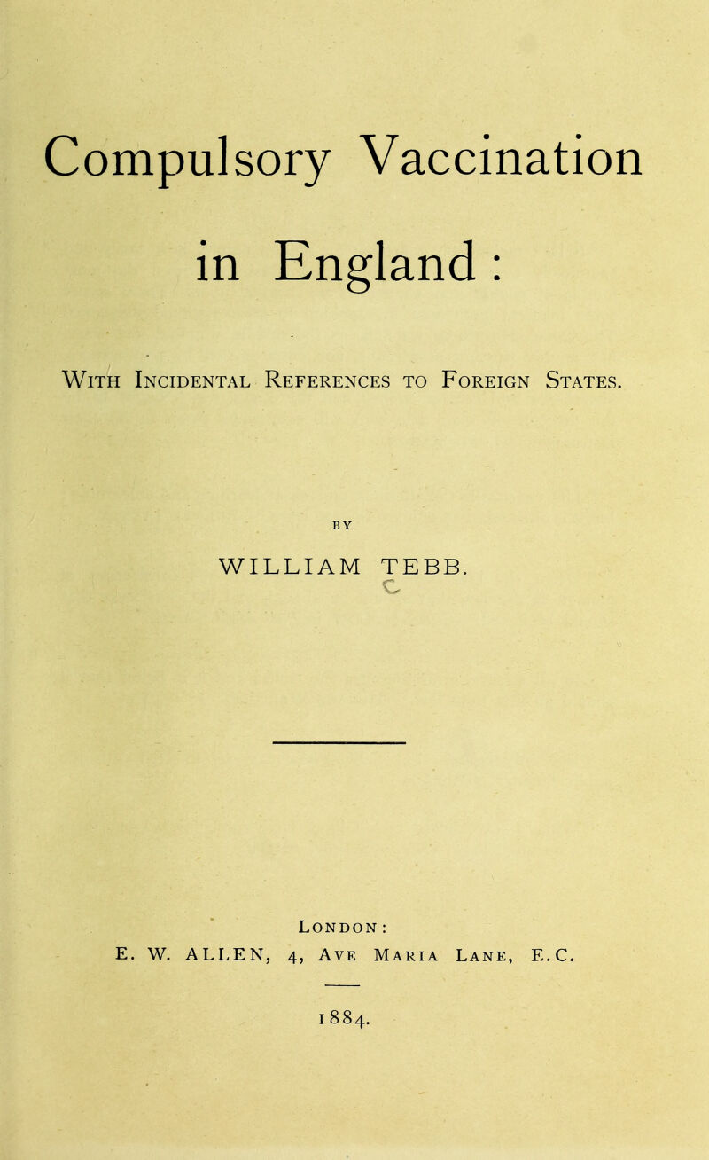 Compulsory Vaccination in England: With Incidental References to Foreign States. BY WILLIAM TEBB. London: E. W. ALLEN, 4, Ave Maria Lane, E.C. 1884.