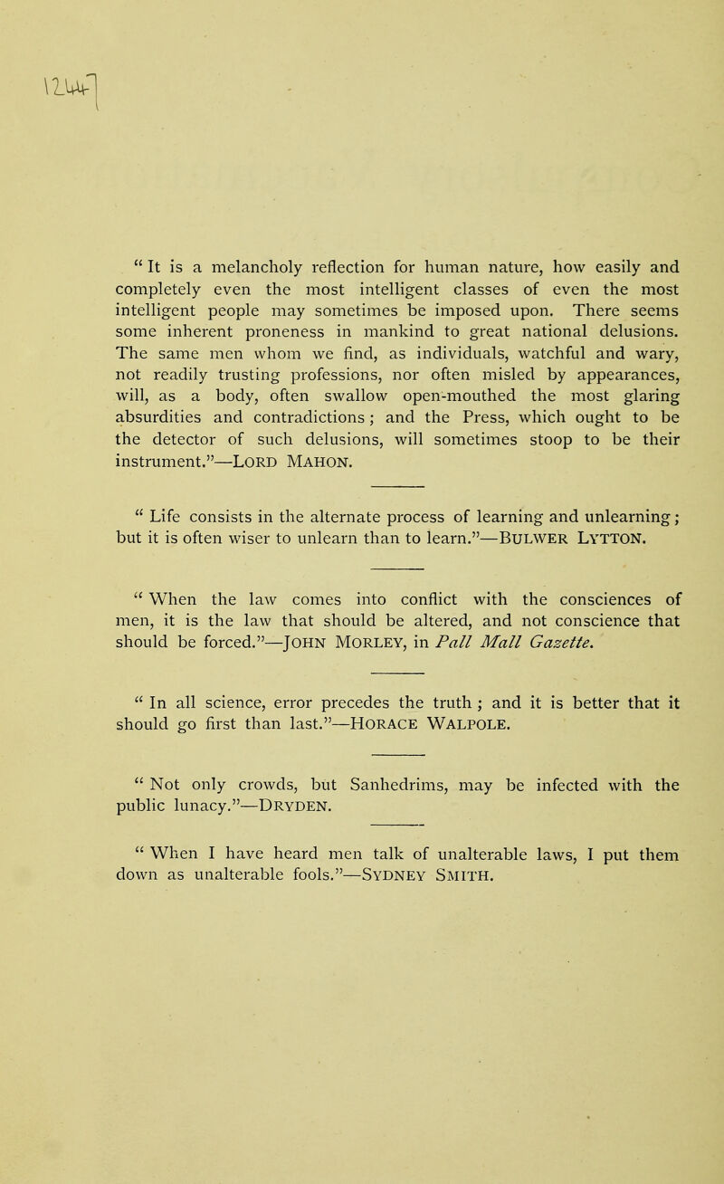 It is a melancholy reflection for human nature, how easily and completely even the most intelligent classes of even the most intelligent people may sometimes be imposed upon. There seems some inherent proneness in mankind to great national delusions. The same men whom we find, as individuals, watchful and wary, not readily trusting professions, nor often misled by appearances, will, as a body, often swallow open-mouthed the most glaring absurdities and contradictions; and the Press, which ought to be the detector of such delusions, will sometimes stoop to be their instrument.—LORD Mahon.  Life consists in the alternate process of learning and unlearning; but it is often wiser to unlearn than to learn.—BuLWER Lytton.  When the law comes into conflict with the consciences of men, it is the law that should be altered, and not conscience that should be forced.—John Morley, in Pall Mall Gazette.  In all science, error precedes the truth ; and it is better that it should go first than last.—Horace Walpole.  Not only crowds, but Sanhedrims, may be infected with the public lunacy.—Dryden.  When I have heard men talk of unalterable laws, I put them down as unalterable fools.—Sydney Smith.