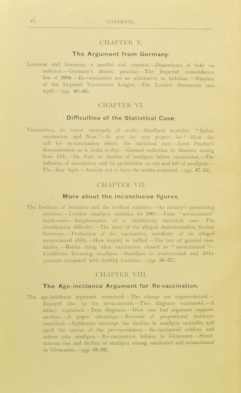 CHAPTER V. The Argument from Germany. Leicester and Germany, a parallel and contrast.—Dependence of both on isolation.—Germany's drastic practice.-The Imperial consolidation law of 1900.—Re-vaccination not an alternative to isolation.—Mistakes of the Imperial Vaccination League.—The London threepenny rate myth.—(pp. 40-46). CHAPTER VI. Difficulties of the Statistical Case. Vaccination, its unjust monopoly of credit. -Smallpox mortality  Before vaccination and Now.—Is post hoc ergo propter hoc?- -How the cull for re-vaccination effects the statistical case.—Lord Playfair's demonstration as it looks to-day.—General reduction in diseases arising from tilth.—Dr. Farr on decline of smallpox before vaccination.—The influence of inoculation and iis prohibition on rise and fall of smallpox. The chose 'tigt'e.—Anxiety not to have the merits reopened.—(pp. 47-55). CHAPTER VII. More about the inconclusive figures. The Institute of Actuaries and the medical statistics.—An actuary's penetrating criticism.—London smallpox statistics for 1901.—False  unvaccinaled death-rates. — Requirements of a satisfactory statistical case.-—The classification difficulty.—The story of the alleged Antivaccination Society Secretary. — Production of the vaccination certificate of an alleged unvaccinaled child. —How inquiry is baffled.—The test of general case- fatality.— Babies dying after vaccination classed as unvaccinaled.— Conditions favouring smallpox.—Smallpox in overcrowded and filthy quarters compared with healthy localities, —(pp. 5(1-07). CHAPTER VIII. The Age-incidence Argument for Re-vaccination. The age-incidence argument examined.—The change not unprecedented.— Enjoyed also by the unvaccinaled.—Two diagrams contrasted.—A fallacy explained.—True diagrams.—How one bad argument supports another.—A paper advantage. - Reversal of proportional incidence examined.—Epidemics interrupt the decline in smallpox mortality and spoil the curves of the pro-vaccinalors.—Re-vaccinated soldiers and sailors take smallpox. — Re-vaccination failures in Gloucester.—Simul- taneous rise and decline of smallpox among vaccinated and unvaccinated in Gloucester.—(pp. 08-92).