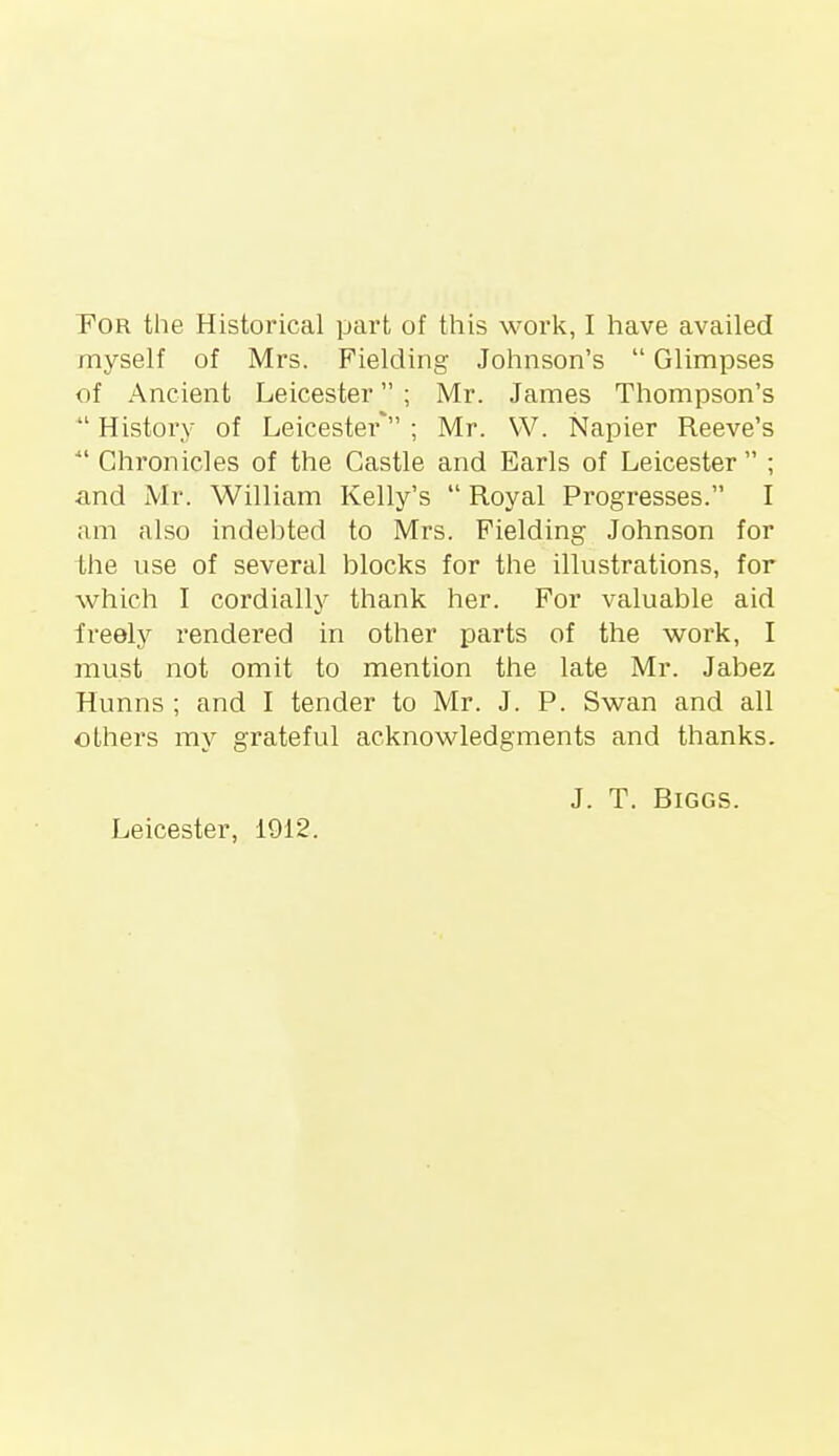 POR the Historical part of this work, I have availed myself of Mrs. Fielding Johnson's  Glimpses of Ancient Leicester ; Mr. James Thompson's  History of Leicester* ; Mr. W. Napier Reeve's Chronicles of the Castle and Earls of Leicester ; ■and Mr. William Kelly's  Royal Progresses. I am also indel^ted to Mrs. Fielding Johnson for ihe use of several blocks for the illustrations, for which I cordially thank her. For valuable aid freely rendered in other parts of the work, I must not omit to mention the late Mr. Jabez Hunns ; and I tender to Mr. J. P. Swan and all others my grateful acknowledgments and thanks. J. T. Biggs. Leicester, 1912.