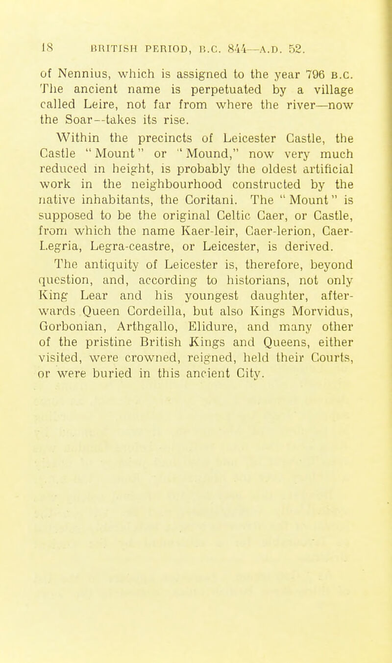 IS BRITISH PERIOD, r..C. 844—A.D. 52. of Nennius, which is assigned to the year 796 B.C. The ancient name is perpetuated by a village called Leire, not far from where the river—now the Soar—takes its rise. Within the precincts of Leicester Castle, the Castle  Mount or  Mound, now very much reduced in height, is probably the oldest artificial work in the neighbourhood constructed by the native inhabitants, the Coritani. The  Mount is supposed to be the original Celtic Gaer, or Castle, from which the name Kaer-leir, Gaer-lerion, Caer- Legria, Legra-ceastre, or Leicester, is derived. The antiquity of Leicester is, therefore, beyond question, and, according to historians, not only King Lear and his youngest daughter, after- wards Queen Cordeilla, but also Kings Morvidus, Gorbonian, Arthgallo, Eliduie, and many other of the pristine British Kings and Queens, either visited, were crowned, reigned, held their Courts, or were buried in this ancient City.