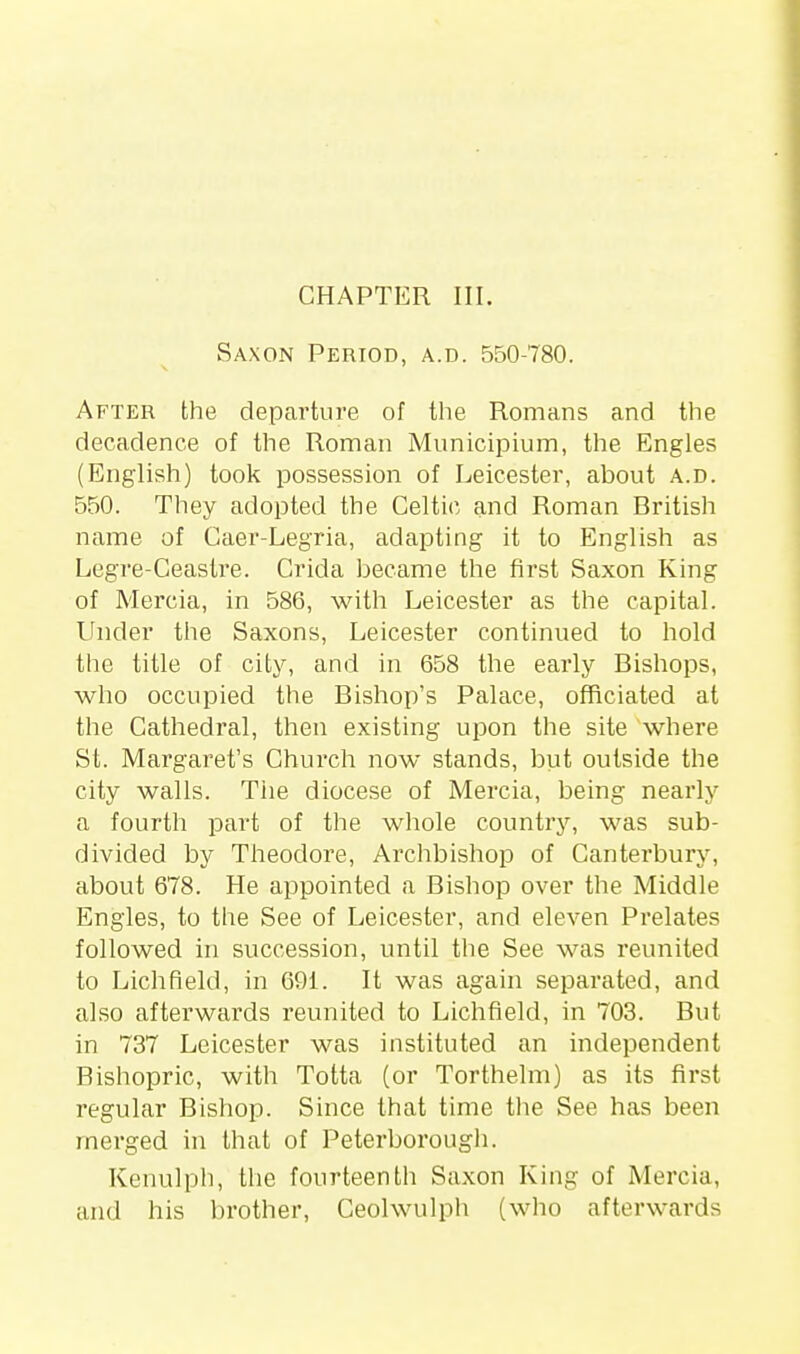 Saxon Period, a.d. 550-780. After the departure of the Romans and the decadence of the Roman Municipium, the Engles (English) took possession of Leicester, about a.d. 550. They adopted the Celtic and Roman British name of Caer-Legria, adapting it to English as Legre-Ceastre. Crida became the first Saxon King of Mercia, in 586, with Leicester as the capital. Under the Saxons, Leicester continued to hold the title of city, and in 658 the early Bishops, who occupied the Bishop's Palace, officiated at the Cathedral, then existing upon the site where St. Margaret's Church now stands, but outside the city walls. Tiie diocese of Mercia, being nearly a fourth part of the whole country, was sub- divided by Theodore, Archbishop of Canterbury, about 678. He appointed a Bishop over the Middle Engles, to the See of Leicester, and eleven Prelates followed in succession, until the See was reunited to Lichfield, in 691. It was again separated, and also afterwards reunited to Lichfield, in 703. But in 737 Leicester was instituted an independent Bishopric, with Totta (or Torthelm) as its first regular Bishop. Since that time the See has been merged in that of Peterborough. Kenulph, the fourteenth Saxon King of Mercia, and his brother, Ceolwulph (who afterwards