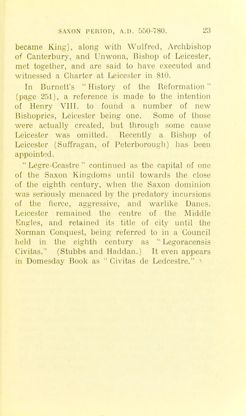 became King), along with Wulfi-ed, Archbishop of Canterbury, and Unwona, Bishop of Leicester, met together, and are said to have executed and witnessed a Charter at Leicester in 810. In Burnett's  History of the Reformation  (page 251), a reference is made to the intention of Henry VIIL to found a number of new- Bishoprics, Leicester being one. Some of those were actually created, but through some cause Leicester was omitted. Recently a Bishop of Leicester (Suffragan, of Petci'borough) luis been appointed.  Legre-Ceastre  continued as the capital of one of the Saxon Kingdoms until towards the close of the eighth century, when the Saxon dominion was seriously menaced by the predatory incursions of the fierce, aggressive, and warlike Danes. Leicester remained the centre of the Middle Engles, and retained its title of city until the Norman Conquest, being referred to in a Council held in the eighth century as  Legoracensis Civitas. (Stubbs and Haddan.) It even appears in Domesday Book as  Civitas de Ledcestre.