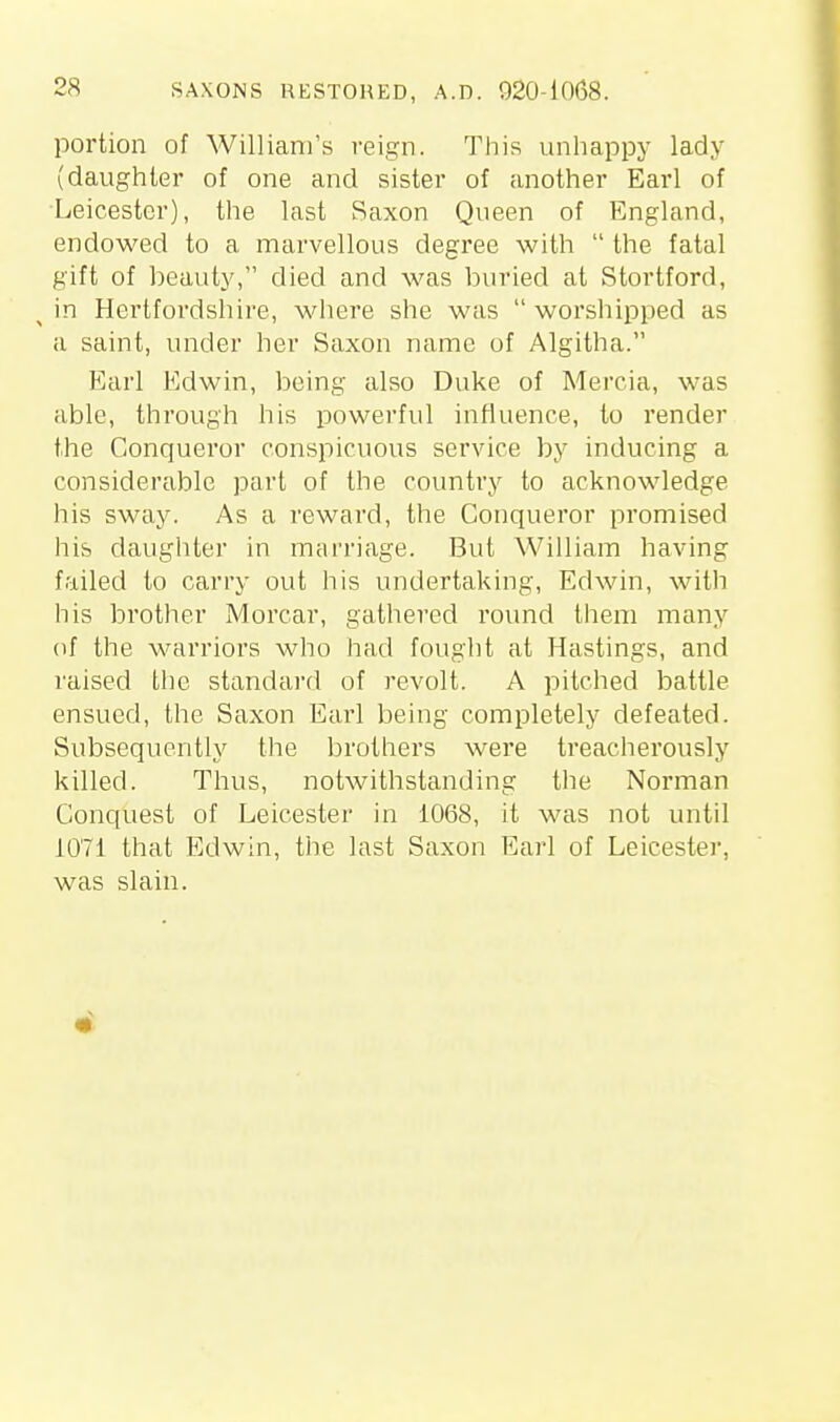 portion of William's reign. This unhappy lady (daughter of one and sister of another Earl of ■Leicester), the last Saxon Queen of England, endowed to a marvellous degree with  the fatal gift of beauty, died and was buried at Stortford, ^ in Hertfordshire, where she was  worshipped as a saint, under her Saxon name of Algitha. Earl Edwin, being also Duke of Mercia, was able, through his powerful influence, to render the Conqueror conspicuous service by inducing a considerable part of the country to acknowledge his sway. As a reward, the Conqueror promised his daughter in marriage. But William having failed to carry out his undertaking, Edwin, with his brother Morcar, gathered round lliem many of the warriors who had fought at Hastings, and raised the standard of revolt. A pitched battle ensued, the Saxon Earl being completely defeated. Subsequently the brothers were treacherously killed. Thus, notwithstanding tlie Norman Conquest of Leicester in 1068, it was not until 1071 that Edwin, the last Saxon Earl of Leicester, was slain.