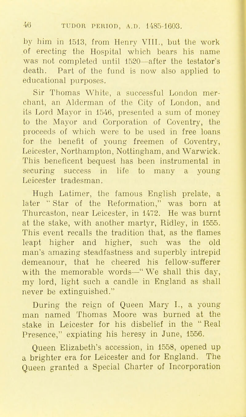 by liim in 1513, from Henry VIII., but the work of erecting the Hospital which bears his name was not completed until 1520—after the testator's death. Part of the fund is now also applied to educational purposes. Sir Thomas White, a successful London mer- chant, an Alderman of the City of London, and its Lord Mayor in 1546, presented a sum of money to the Mayor and Corporation of Coventry, the proceeds of which were to be used in free loans for the benefit of young freemen of Coventry, Leicester, Northampton, Nottingham, and Warwick. This beneficent bequest has been instrumental in securing success in life to many a young Leicester tradesman. Hugh Latimer, the famous English prelate, a later  Star of the Reformation, was born at Thurcaston, near Leicester, in 1472. He was burnt at the stake, with another martyr, Ridley, in 1555. This event recalls the tradition that, as the flames leapt higher and higher, such was the old man's amazing steadfastness and superbly intrepid demeanour, that he cheered his fellow-sufferer with the memorable words— We shall this day, my lord, light such a candle in England as shall never be extinguished. During the reign of Queen Mary I., a young man named Thomas Moore was burned at the stake in Leicester for his disbelief in the  Real Presence, expiating his heresy in June, 1556. Queen Elizabeth's accession, in 1558, opened up a brighter era for Leicester and for England. The Queen granted a Special Charter of Incorporation