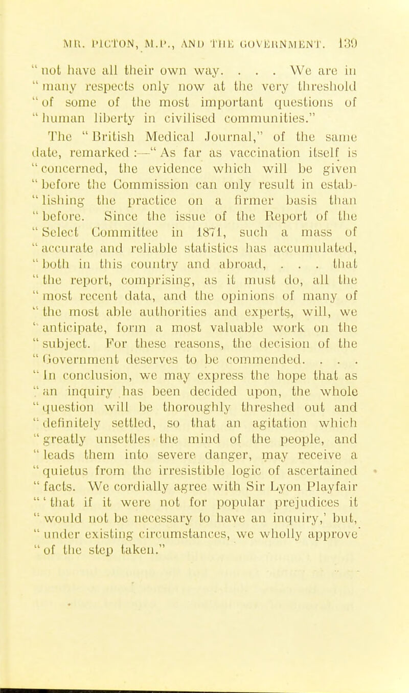 MU. I'lC'l'ON, M.l'., AND tllK 0()\i:iiNl\)EN'J'.  not luivo all their own way. . . . We arc in many respects only now at the very threshold  of some of the most impoi'tant questions of  lumian liberty in civilised communities. The  British Medical Journal, of the same tlate, remarked :— As far as vaccination itself is  concerned, the evidence which will be given  before the Commission can only result in cstab-  lishing tile practice on a firmer basis than  before. Since the issue of the Report of the  Select Committee in 1871, such a mass of  accurate and reliable statistics has accumulated,  both in tills country and abroad, . . . that  the report, comprising, as it must do, all tlie  most recent data, ami the opinions of many of the most able authorities and experts^ will, we ' anticipate, form a most valuable work on the  subject. For these reasons, the decision of the  (lovernment deserves to be commended. . . . ' In conclusion, we may express the hope that as an inquiry has been decided upon, the whole  question will be thoroughly threshed out and  definitely settled, so that an agitation which  greatly unsettles the mind of the people, and  leads them into sevei^e danger, may receive a  quietus from the irresistible logic of ascertained  facts. We cordially agree with Sir Lyon Playfair 'that if it were not for popular prejudices it  would not be necessary to have an inquiry,' but,  under existing circumstances, wc wholly approve  of the step taken.