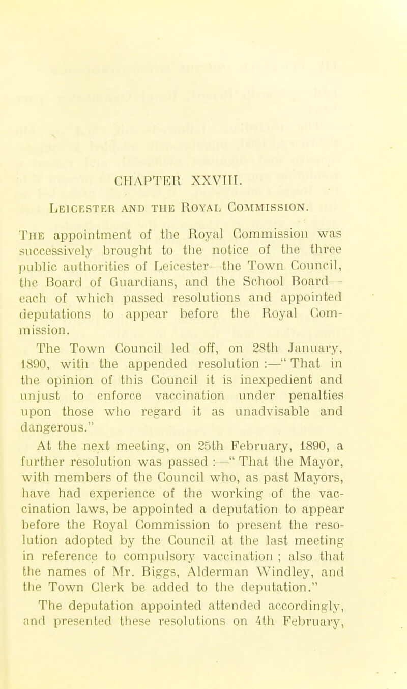 Leicester and the Royal Commission. The appointment of the Royal Commission was successively brought to the notice of the three public authorities of Leicester—the Town Council, the Board of Guardians, and the School Board— each of wliich passed resolutions and appointed deputations to appear before the Royal Com- mission. The Town Council led off, on 28th January, 1890, with the appended I'esolution :— That in the opinion of this Council it is inexpedient and unjust to enforce vaccination under penalties upon those who regard it as unadvisable and dangerous. At the next meeting, on 2Dth February, 1890, a further resolution was passed :— That tlie Mayor, with members of the Council who, as past Mayors, have had experience of the working of the vac- cination laws, be appointed a deputation to appear before the Royal Commission to present the reso- lution adopted by the Council at the last meeting in reference to compulsory vaccination ; also that the names of Mr. Biggs, Alderman Windley, and the Town Clerk be added to the deputation. The deputation appointed attended accordingly, and presented these resolutions on 4th February,