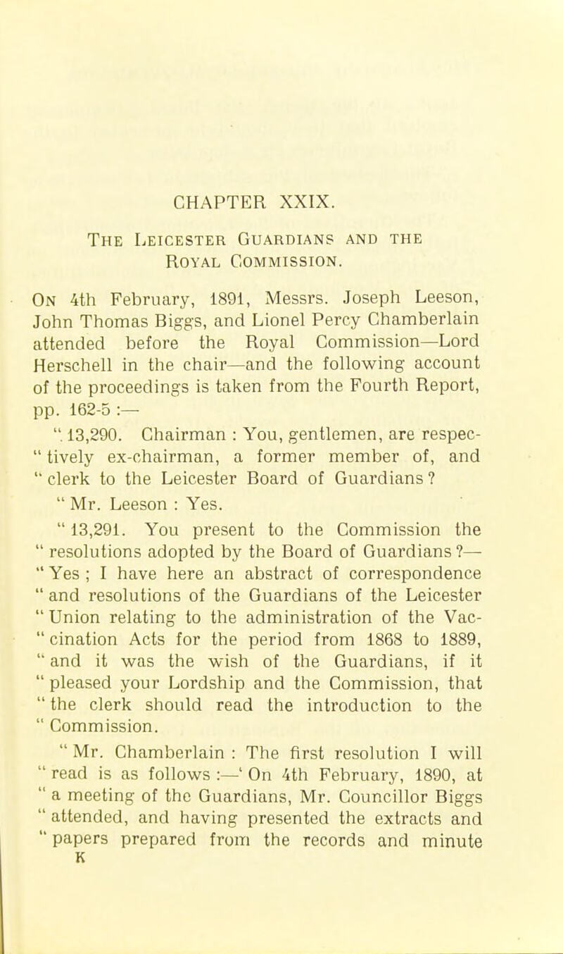 The Leicester Guardians and the Royal Commission. On 4th February, 1891, Messrs. Joseph Leeson, John Thomas Biggs, and Lionel Percy Chamberlain attended before the Royal Commission—Lord Herschell in the chair—and the following account of the proceedings is taken from the Fourth Report, pp. 162-5 :— . 13,290. Chairman : You, gentlemen, are respec-  lively ex-chairman, a former member of, and  clerk to the Leicester Board of Guardians ?  Mr. Leeson : Yes.  13,291. You present to the Commission the  resolutions adopted by the Board of Guardians ?—  Yes ; I have here an abstract of correspondence  and resolutions of the Guardians of the Leicester  Union relating to the administration of the Vac-  cination Acts for the period from 1868 to 1889,  and it was the wish of the Guardians, if it  pleased your Lordship and the Commission, that  the clerk should read the introduction to the  Commission.  Mr. Chamberlain : The first resolution I will  read is as follows :—' On 4th February, 1890, at  a meeting of the Guardians, Mr. Councillor Biggs  attended, and having presented the extracts and  papers prepared from the records and minute K