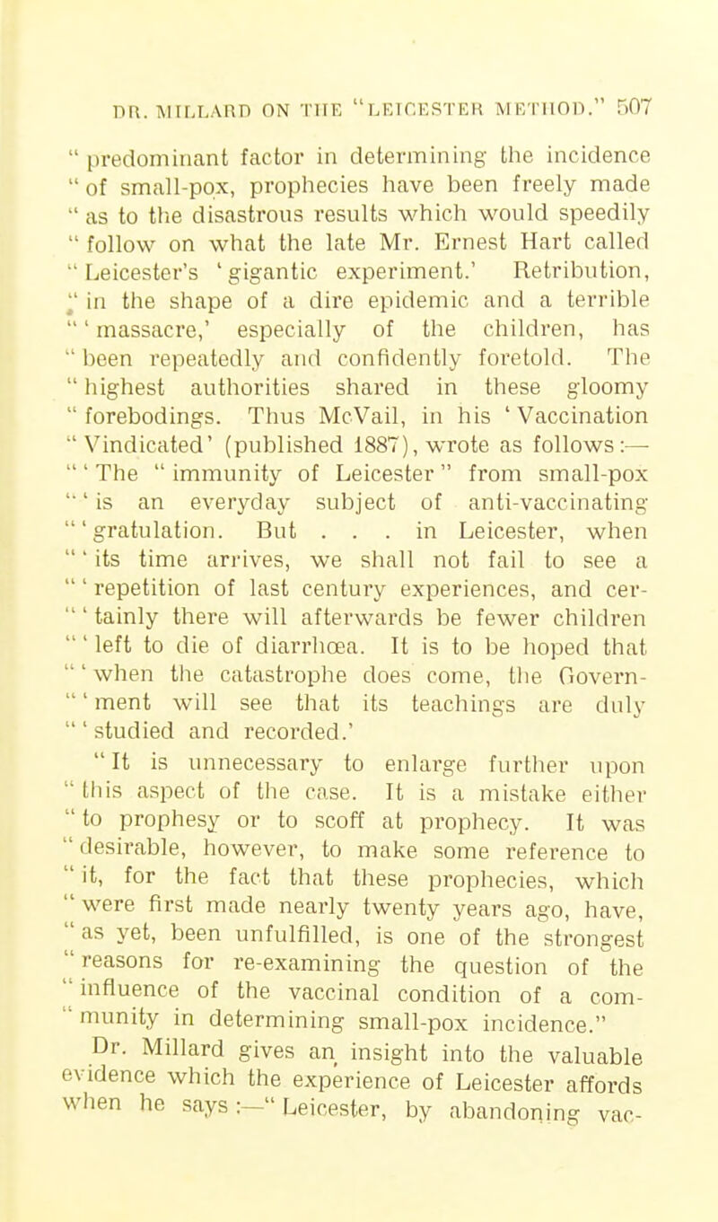  predominant factor in determining the incidence  of small-pox, prophecies have been freely made  as to the disastrons results which would speedily  follow on what the late Mr. Ernest Hart called Leicester's 'gigantic experiment.' Retribution, ^' in the shape of a dire epidemic and a terrible 'massacre,' especially of the children, has  been repeatedly and confidently foretold. The  highest authorities shared in these gloomy forebodings. Thus McVail, in his 'Vaccination Vindicated' (published 1887), wrote as follows:—  ' The  immunity of Leicester  from small-pox '■' is an everyday subject of anti-vaccinating ' gratulation. But ... in Leicester, when ' its time arrives, we shall not fail to see a ' repetition of last century experiences, and cer-  ' tainly there will afterwards be fewer children left to die of diarrhcEa. It is to be hoped that when the catastrophe does come, tlie Govern- ' ment will see that its teachings are duly 'studied and recorded.' It is unnecessary to enlarge further upon  this aspect of the case. It is a mistake either  to prophesy or to scoff at prophecy. It was  desirable, however, to make some reference to it, for the fact that these prophecies, which were first made nearly twenty years ago, have,  as yet, been unfulfilled, is one of the strongest reasons for re-examining the question of the ''influence of the vaccinal condition of a com-  munity in determining small-pox incidence. Dr. Millard gives an insight into the valuable evidence which the experience of Leicester affords when he says:— Leicester, by abandoning vac-