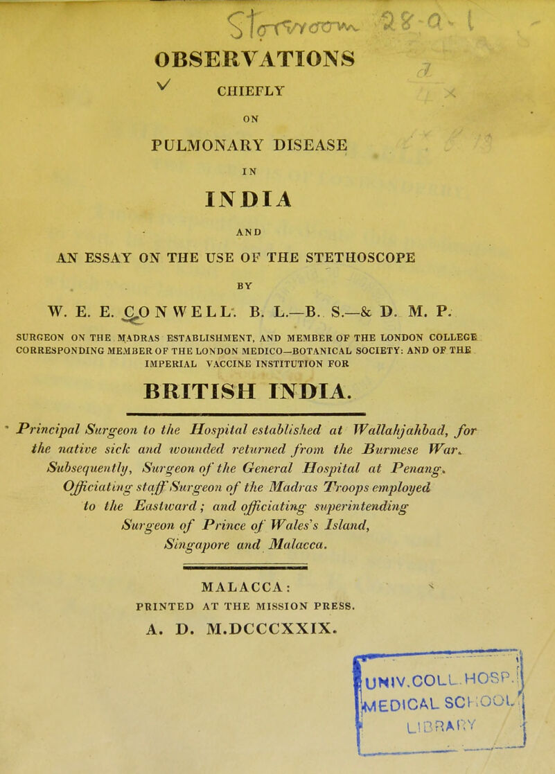 OBSERVATIONS v CHIEFLY ON PULMONARY DISEASE IN INDIA AND AN ESSAY ON THE USE OF THE STETHOSCOPE BY W. E. E. CLO N WELL. B. L.—B. S.—& D. M. P. SURGEON ON THE MADRAS ESTABLISHMENT, AND MEMBER OF THE LONDON COLLEGE CORRESPONDING MEMBER OF THE LONDON MEDICO—BOTANICAL SOCIETY: AND OF THE IMPERIAL VACCINE INSTITUTION FOR BRITISH INDIA. ' Principal Surgeon to the Hospital established at Wallahjahbad, for the native sick and wounded returned from the Burmese War* Subsequently, Surgeon of the General Hospital at Penang. Officiating staff Surgeon of the Madras Troops employed to the Eastward; and officiating superintending Surgeon of Prince of Wales's Island, Singapore and Malacca. MALACCA: PRINTED AT THE MISSION PRESS. A. D. M.DCCCXXIX. UHIV.COLL HOSP. [jMEDtCAL SCHOOL LIBRARY