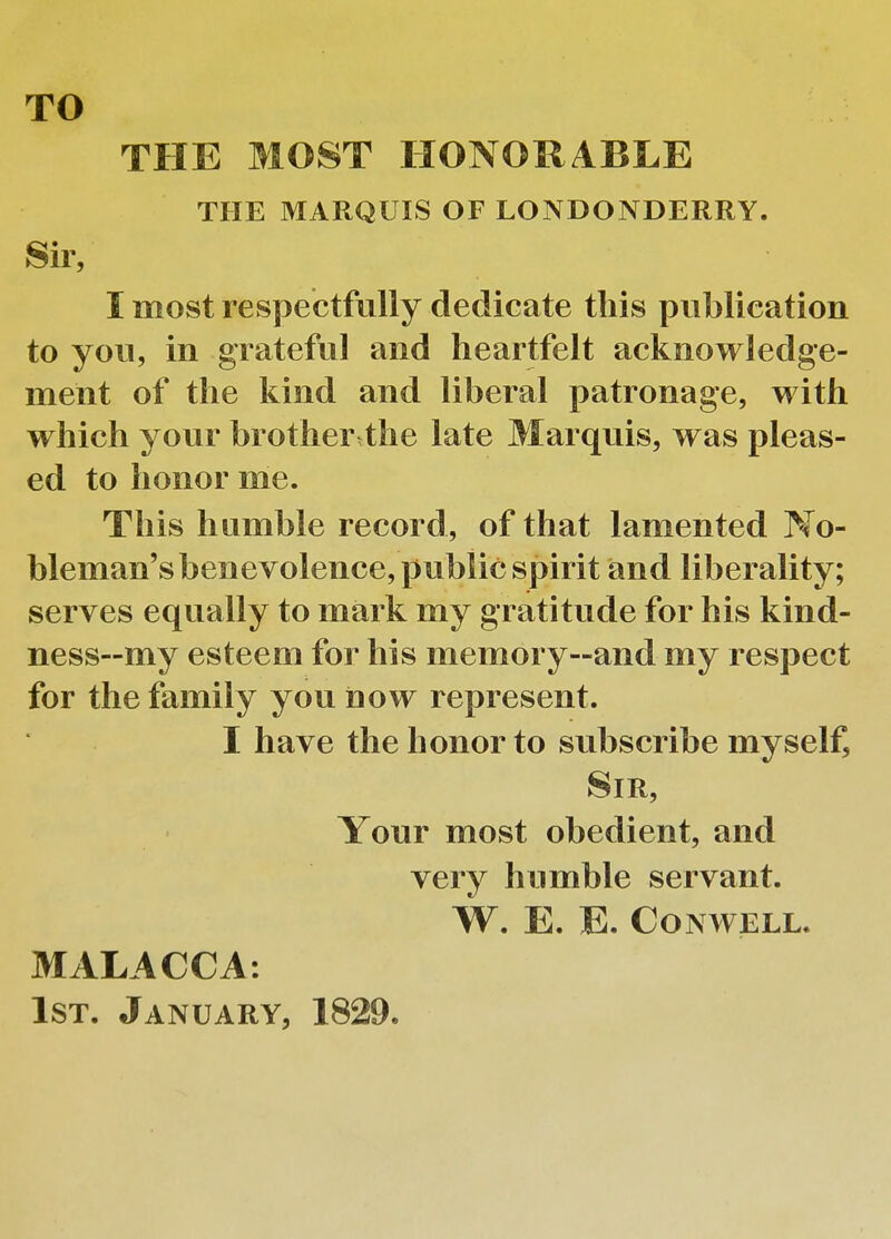 TO THE MOST HONORABLE THE MARQUIS OF LONDONDERRY. Sir, I most respectfully dedicate this publication to you, in grateful and heartfelt acknowledge- ment of the kind and liberal patronage, with which your brother the late Marquis, was pleas- ed to honor me. This humble record, of that lamented No- bleman's benevolence, public spirit and liberality; serves equally to mark my gratitude for his kind- ness—my esteem for his memory—and my respect for the family you now represent. I have the honor to subscribe myself, Sir, Your most obedient, and very humble servant. W. E. E. Con well. MALACCA. 1st. January, 1829.