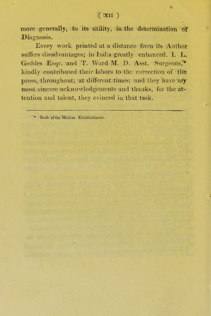 more generally, to its utility, in the determination of Diagnosis. Every work printed at a distance from its Author suffers disadvantages; in India greatly enhanced. I. L. Geddes Esqr. and T. Ward M. D. Asst. Surgeons,'* kindly contributed their labors to the correction of thfe press, throughout; at different times: and they have nry most sincere acknowledgements and thanks, for the at- tention and talent, they evinced in that task. * Both of the Madras Establishment