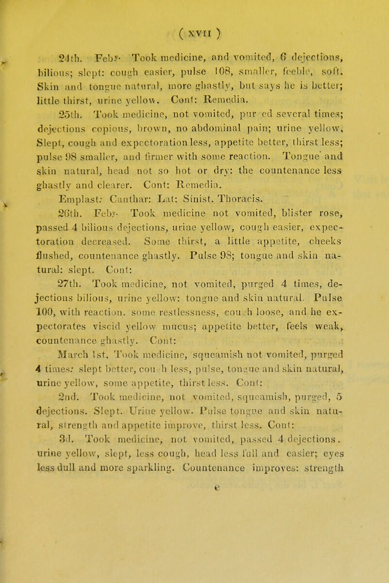 2-lth. Feb)'- Took medicine, and vomited, 6 dejections, bilious; slept: cough easier, pulse 108, smaller, feeble, soft. Skin and tongue natural, more ghastly, but says he is better; little thirst, urine yellow. Cont: Remed ia. 25th. Took medicine, not vomited, pnr cd several times; dejections copious, brown, no abdominal pain; urine yellow. Slept, cough and expectoration less, appetite better, (hirst less; pulse !)8 smaller, and tinner with some reaction. Tongue' and skin natural, bond not so hot or dry: the countenance less ghastly and clearer. Cont: Remedia. Emplast: Canthar: Lat: Sinist. Thoracis. 2b'th. Feby- Took medicine not vomited, blister rose, passed 4 bilious dejections, urine yellow, cough easier, expec- toration decreased. Some thirst, a little appetite, cheeks flushed, countenance ghastly. Pulse 98; tongue and skin na- tural: slept. Cont: 27th. Took medicine, not vomited, purged 4 times, de- jections bilious, urine yellow: tongue and skin natural. Pulse 100, with reaction, some restlessness, eou_h loose, and he ex- pectorates viscid yellow mucus; appetite better, (eels weak, countenance ghastly. Cont: March 1st, Took medicine, squeamish not vomited, purged 4 times: slept better, con h less, pulse, tongue and skin natural, urine yellow, some appetite, thirst less. Cont: 2nd. Took medicine, not vomited, squeamish, purged, 5 dejections. Slept. Urine yellow. Pulse tongue and skin natu- ral, strength and appetite improve, thirst less. Cont: 31. Took medicine, not vomited, passed 4 dejections. urine yellow, slept, less cough, head less lull and easier; eyes less dull and more sparkling. Countenance improves: strength