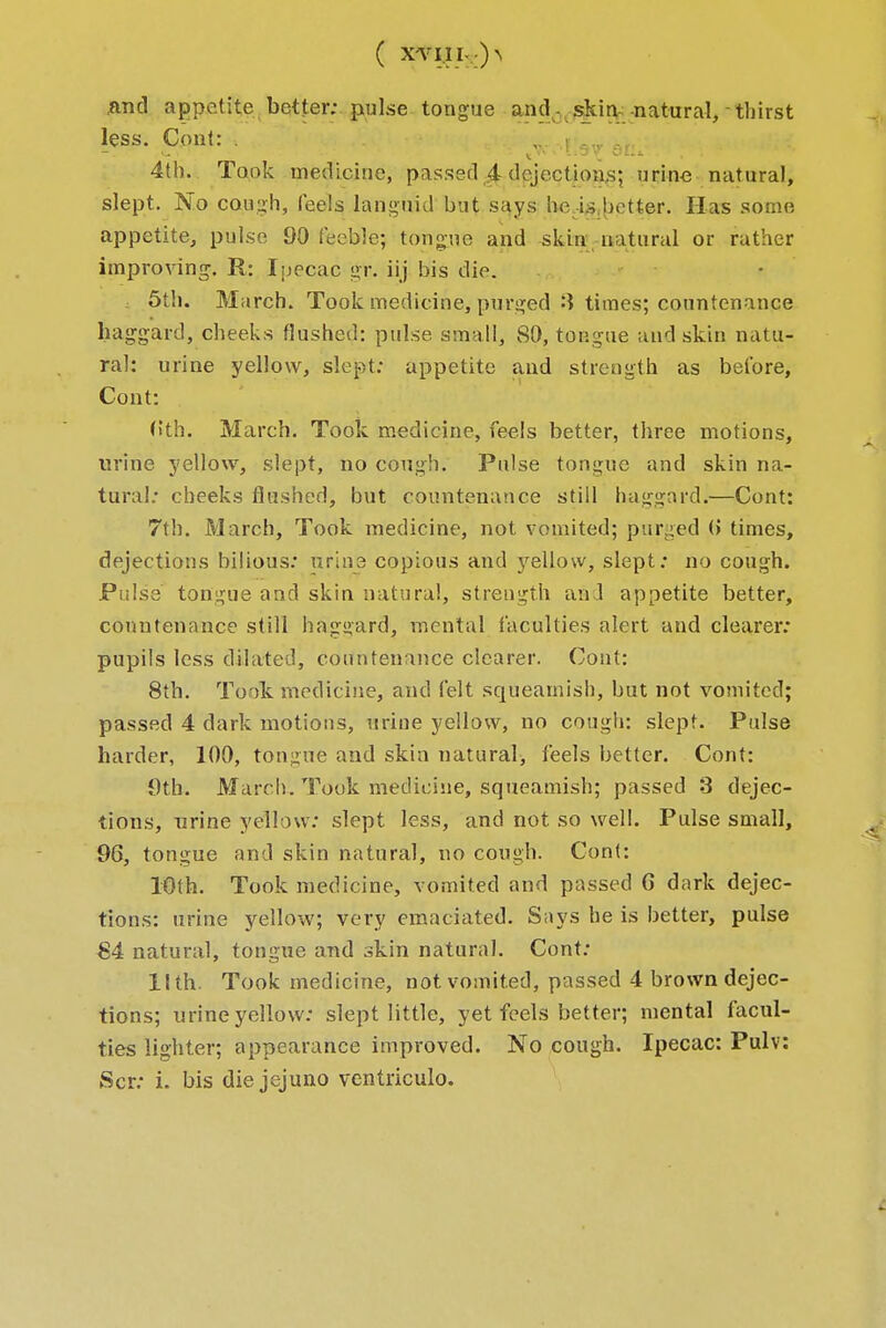 ( x-vi.ii- ^ .and appetite better; pulse tongue and- skin natural, thirst less. Cont: . ,. • _ . , 4th. Took medicine, passed 4 dejections; urine natural, slept. No cough, feels languid but says he .-is better. Has some appetite, pulse 90 feeble; tongue and skin natural or rather improving. R: Ipecac gr. iij bis die. 5th. March. Took medicine, purged 3 times; countenance haggard, cheeks flushed: pulse small, 80, tongue and skin natu- ral: urine yellow, slept: appetite and strength as before, Cont: f»th. March. Took medicine, feels better, three motions, urine yellow, slept, no cough. Pulse tongue and skin na- tural: cheeks flushed, but countenance still haggard.—Cont: 7th. March, Took medicine, not vomited; purged (> times, dejections bilious: urine copious and yellow, slept: no cough. Pulse tongue and skin natural, strength and appetite better, countenance still haggard, mental faculties alert and clearer: pupils less dilated, countenance clearer. Cont: 8th. Took medicine, and felt squeamish, but not vomited; passed 4 dark motions, urine yellow, no cough: slept. Pulse harder, 100, tongue and skin natural, feels better. Cont: 9fk March. Took medicine, squeamish; passed 3 dejec- tions, urine yellow: slept less, and not so well. Pulse small, 96, tongue and skin natural, no cough. Cont: 10th. Took medicine, vomited and passed G dark dejec- tions: urine yellow; very emaciated. Says he is better, pulse 84 natural, tongue and skin natural. Cont: llth. Took medicine, not vomited, passed 4 brown dejec- tions; urine yellow: slept little, yet feels better; mental facul- ties lighter; appearance improved. No cough. Ipecac: Pulv: Scr: i. bis die jejuno ventriculo.