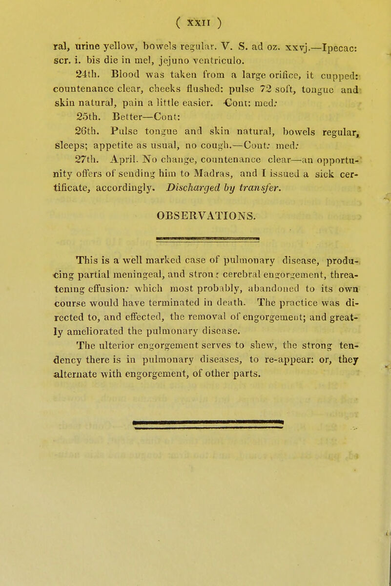 ral, urine yellow, bowels regular. V. S. ad oz. xxvj.—Ipecac: scr. i. bis die in mel, jejuno ventriculo. 24th. Blood was taken from a large orifice, it cupped: countenance clear, cheeks flushed: pulse 72 soft, tongue and skin natural, pain a little easier. -Coin: med: 25th. Better— Cent: 26th. Pulse tongue and skin natural, bowels regular, sleeps; appetite as usual, no cough.—Cout: med: 27th. April. No change, countenance clear—an opportu- nity oners of sending him to Madras, and I issued a sick cer- tificate, accordingly. Discharged by transfer. OBSERVATIONS. This is a well marked case of pulmonary disease, produ- cing partial meningeal, aud strong cerebral endorsement, threa- tening effusion: which most probably, abandoned to its own course would have terminated in death. The practice was di- rected to, and effected, the removal of engorgement; and great- ly ameliorated the pulmonary disease. The ulterior engorgement serves to shew, the strong ten- dency there is in pulmonary diseases, to re-appear: or, they alternate with engorgement, of other parts.