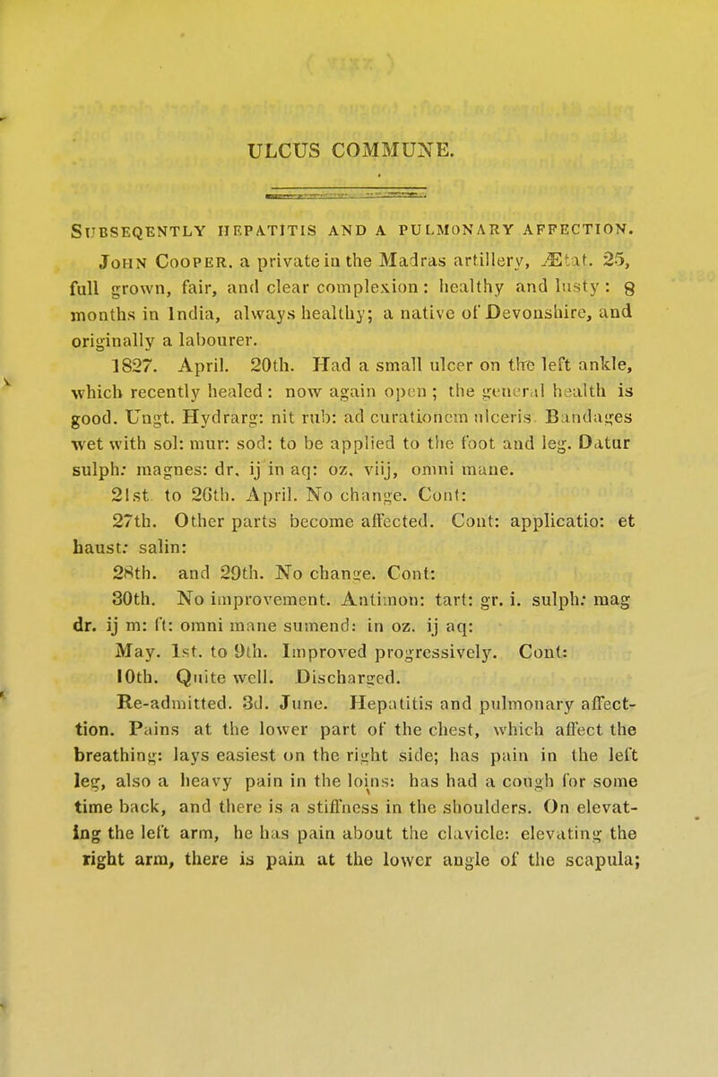 ULCUS COMMUNE. SUBSEQUENTLY IIEPA-TlTIS AND A PULMONARY AFFECTION. John Cooper, a privateia the Madras artillery, Mtxt. 25, full grown, fair, and clear complexion: healthy and lusty : g months in India, always healthy; a native of Devonshire, and originally a labourer. 1827. April. 20th. Had a small ulcer on the left ankle, which recently healed: now again open ; the general health is good. Ungt. Hydrarg: nit rub: ad curationcm nlcefis'. Bandages wet with sol: raur: sod: to be applied to the foot and leg. Datur sulph: magnes: dr. ij in aq: oz, viij, omni mane. 21st to 20th. April. No change. Corit: 27th. Other parts become affected. Cont: applicatio: et haust: salin: 2Sth. and 29th. No chanire. Cont: 30th. No improvement. Antknon: tart: gr. i. sulph; mag dr. ij m: ft: omni mane sumend: in oz. ij aq: May. 1st. to 9th. Improved progressively. Cont: 10th. Quite well. Discharged. Re-admitted. 3d. June. Hepatitis and pulmonary affect- tion. Pains at the lower part of the chest, which affect the breathing: lays easiest on the right side; has pain in the left leg, also a heavy pain in the loins: has had a cough for some time back, and there is a stiffness in the shoulders. On elevat- ing the left arm, he has pain about the clavicle: elevating the right arm, there is pain at the lower angle of the scapula;