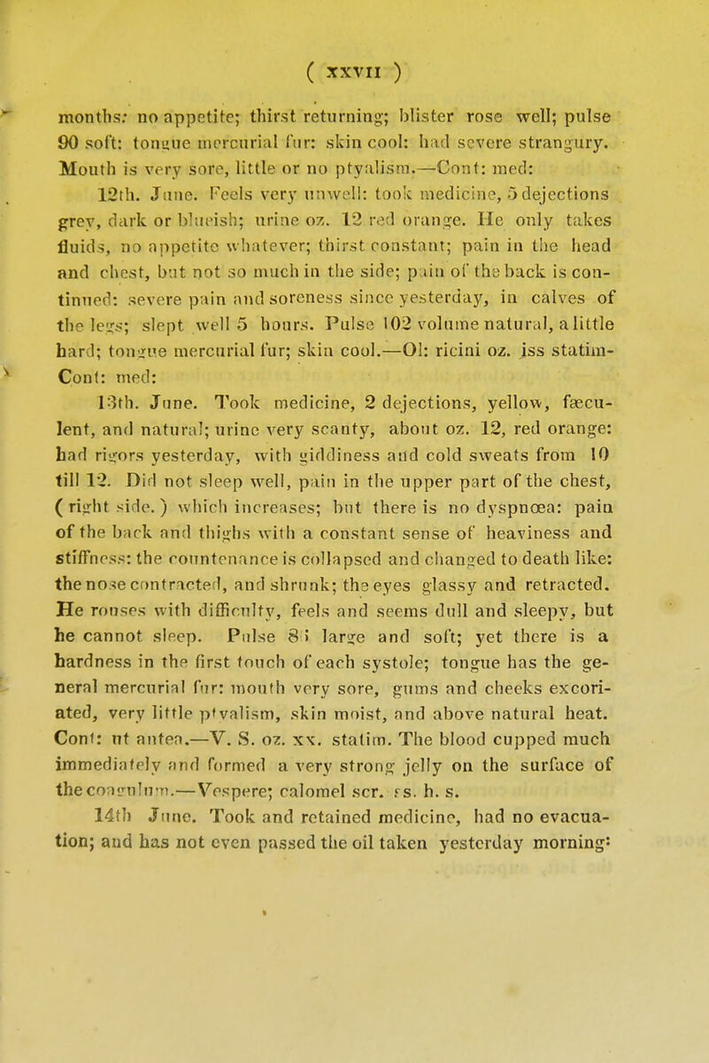 months: no appetite; thirst returning-; blister rose well; pulse 90 soft: tonuue mercurial fur: skin cool: had severe strangury. Mouth is very sore, little or no ptyahsm.—Cont: med: 12th. June. Petals very unwell: took medicine, 5 dejections grey, dark or blueish; urine oz. 12 red orange. He only takes fluids, no appetite whatever; thirst constant; pain in the head and chest, but not so much in the side; pain of the back is con- tinned: severe pain and soreness since yesterday, in calves of the legs; slept well 5 hours. Pulse 102 volume natural, a little hard; tongue mercurial fur; skin cool.—01: ricini oz. iss statim- Cont: med: 13th. June. Took medicine, 2 dejections, yellow, faecu- lent, and natural; urine very scanty, about oz. 12, red orange: had rigors yesterday, with giddiness and cold sweats from 10 till 12. Did not sleep well, pain in the upper part of the chest, ( right side. ) which increases; but there is no dyspnoea: pain of the back and thighs with a constant sense of heaviness and sthTness: the countenance is collapsed and changed to death like: the nose contracted, and shrunk; the eyes glassy and retracted. He rouses with difficulty, feels and seems dull and sleepy, but he cannot sleep. Pulse 8 > large and soft; yet there is a hardness in the first touch of each systole; tongue has the ge- neral mercurial fur: mouth very sore, gums and cheeks excori- ated, very little p'valism, skin moist, and above natural heat. Cont: nt antea.—V. S. oz. xx. statim. The blood cupped much immediately and formed a very strong jelly on the surface of thecoafulirn.—Vespere; calomel scr. psi h. s. 14th June. Took and retained medicine, had no evacua- tion; and has not even passed the oil taken yesterday morning: »