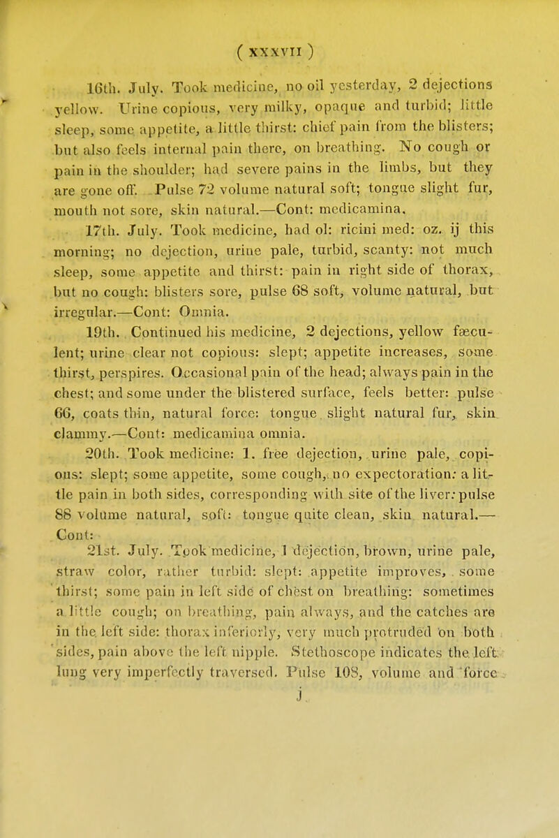 16th. July. Took medicine, no oil yesterday, 2 dejections yellow. Urine copious, very milky, opaque and turbid; little sleep, some appetite, a little thirst: chief pain from the blisters; but also feels internal pain there, on breathing. No cough or gain in the shoulder; had severe pains in the limbs, but they are gone off. Pulse 72 volume natural soft; tongue slight fur, mouth not sore, skin natural.—Cont: medicamina. 17th. July. Took medicine, had ol: ricini med: oz. ij this morning; no dejection, urine pale, turbid, scanty: not much sleep, some appetite and thirst: pain in right, side of thorax, but no cough: blisters sore, pulse 68 soft, volume natural, but irregular.—Cont: Omnia. 19th. Continued his medicine, 2 dejections, yellow fascu- lent; urine clear not copious: slept; appetite increases, some thirst, perspires. Occasional pain of the head; always pain in the chest; and some under the blistered surface, feels better: pulse 66, coats thin, natural force: tongue slight natural fur, skin clammy.—Cont: medicamina omnia. 20th. Took medicine: 1. free dejection, urine pale, copi- ous: slept; some appetite, some cough, no expectoration: a lit- tle pain in both sides, corresponding with site of the liver: pulse 88 volume natural, soft: tongue quite clean, skiu natural.— Cont: 21st. July. Tyok medicine, 1 dejection, brown, urine pale, straw color, rather turbid: slept: appetite improves, . some thirst; some pain in left side of chest on breathing: sometimes a little cough; on breathing, pain always, and the catches are in the left side: thorax interiorly, very much protruded on both sides, pain above the left, nipple. Stethoscope indicates the. left: lung very imperfectly traversed. Pulse 10S, volume and force j.