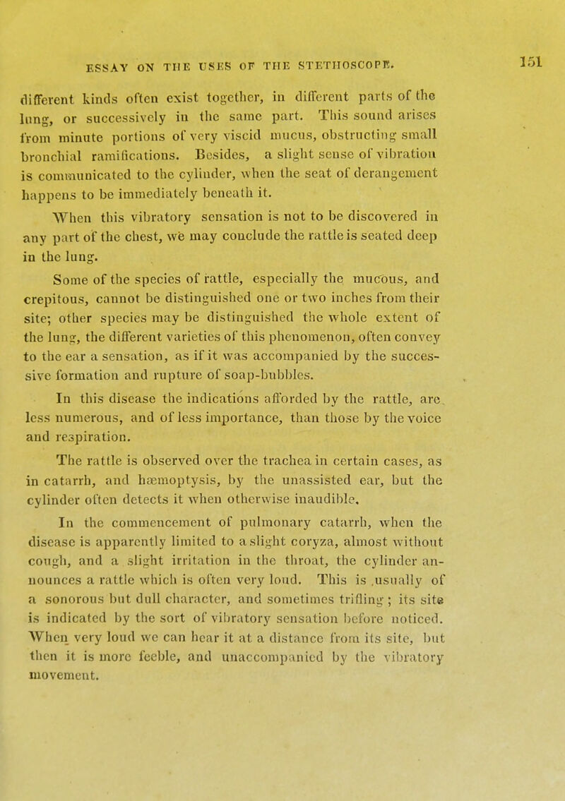 different kinds often exist together, in different parts of the lung-, or successively in the same part. This sound arises from minute portions of very viscid mucus, obstructing-small bronchial ramifications. Besides, a slight sense of vibration is communicated to the cylinder, when the seat of derangement happens to be immediately beneath it. When this vibratory sensation is not to be discovered in any part of the chest, we may conclude the rattle is seated deep in the lung. Some of the species of rattle, especially the mucous, and crepitous, cannot be distinguished one or two inches from their site; other species may be distinguished the whole extent of the lung, the different varieties of this phenomenon, often convey to the ear a sensation, as if it was accompanied by the succes- sive formation and rupture of soap-bubbles. In this disease the indications afforded by the rattle, arc less numerous, and of less importance, than those by the voice and respiration. The rattle is observed over the trachea in certain cases, as in catarrh, and haemoptysis, by the unassisted ear, but the cylinder often detects it when otherwise inaudible. In the commencement of pulmonary catarrh, when the disease is apparently limited to a slight coryza, almost without cough, and a slight irritation in the throat, the cylinder an- nounces a rattle which is often very loud. This is .usually of a sonorous but dull character, and sometimes trifling ; its site is indicated by the sort of vibratory sensation before noticed. When very loud we can hear it at a distance from its site, but then it is more feeble, and unaccompanied by the vibratory movement.