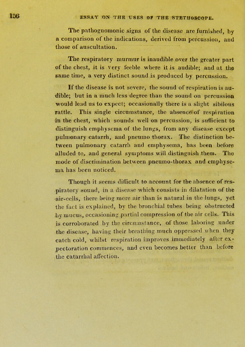 The pathognomonic signs of the disease are furnished, by a comparison of the indications, derived from percussion, and those of auscultation. The respiratory murmur is inaudible over the greater part of the chest, it is very feeble where it is audible; and at the same time, a very distinct sound is produced by percussion. If the disease is not severe, the sound of respiration is au- dible; but in a much less degree than the sound on percussion would lead us to expect; occasionally there is a slight sibilous rattle. This single circumstance, the absence of respiration in the chest, which sounds well on percussion, is sufficient to distinguish emphysema of the lungs, from any disease except pulmonary catarrh, and pneumo thorax. The distinction be- tween pulmonary catarrh and emphysema, has been before alluded to, and general symptoms will distinguish them. The mode of discrimination between pneumo-thorax and emphyse- ma has been noticed. Though it seems difficult to account for the absence of res- piratory sound, in a disease which consists in dilatation of the air-cells, there being more air than is natural in the lungs, yet the fact is explained, by the bronchial tubes being obstructed by mucus, occasioning partial compression of the air cells. This is corroborated by the circumstance, of those laboring under the disease, having their breathing much oppressed when they catch cold, whilst respiration improves immediately after ex- pectoration commences, and even becomes better than before the catarrhal affection.