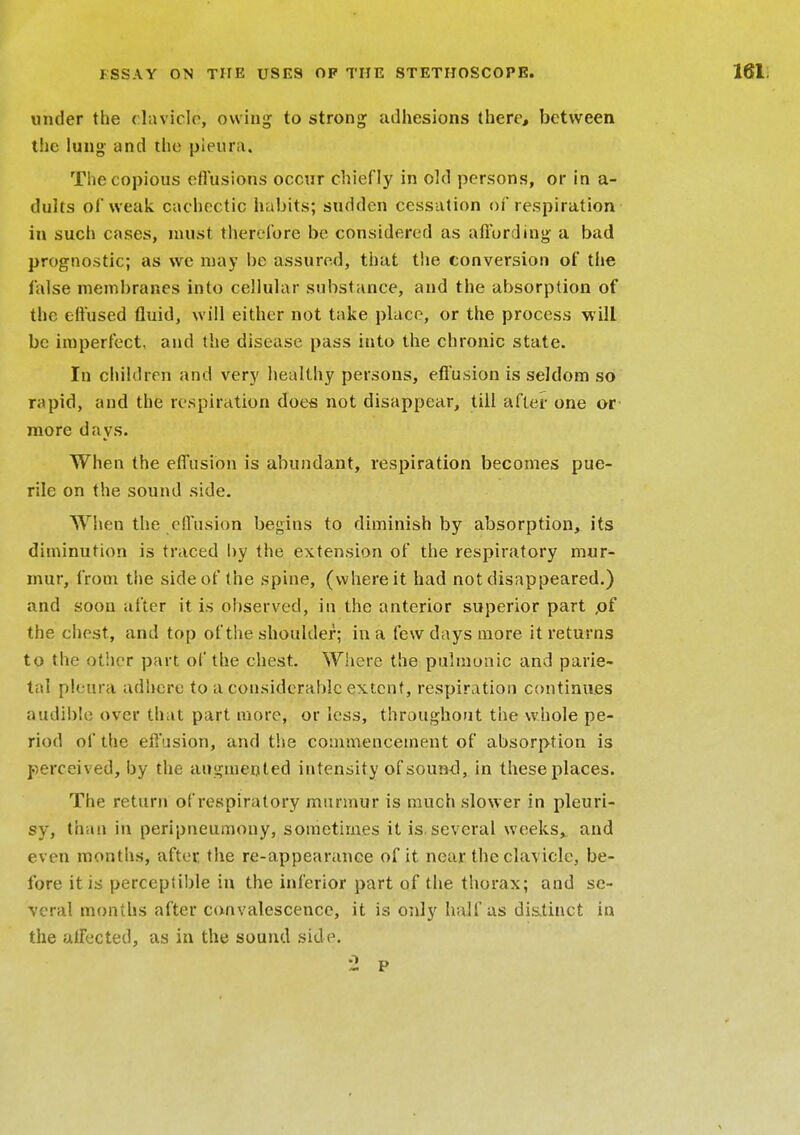 under the clavicle, owing to strong adhesions there, between the lung and the pleura. The copious effusions occur chiefly in old persons, or in a- dults of weak cachectic habits; sudden cessation of respiration in such cases, must therefore be considered as affording a bad prognostic; as we may be assured, that the conversion of the false membranes into cellular substance, and the absorption of the effused fluid, will either not take place, or the process will be imperfect, and the disease pass into the chronic state. In children and very healthy persons, effusion is seldom so rapid, and the respiration does not disappear, till after one or more days. When the effusion is abundant, respiration becomes pue- rile on the sound side. When the effusion begins to diminish by absorption, its diminution is traced by the extension of the respiratory mur- mur, from the side of the spine, (where it had not disappeared.) and soon after it is observed, in the anterior superior part ,of the chest, and top of the shoulder; in a few days more it returns to the other part of the chest. Where the pulmonic and parie- tal pleura adhere to a considerable extent, respiration continues audible over that part more, or less, throughout the whole pe- riod of the effusion, and the commencement of absorption is perceived, by the augmented intensity of sound, in these places. The return of respiratory murmur is much slower in pleuri- sy, than in peripneumony, sometimes it is.several weeks, and even months, after the re-appearance of it near the clavicle, be- fore it is perceptible in the inferior part of the thorax; and se- veral months after convalescence, it is only half as distinct in the affected, as in the sound side. '2 p