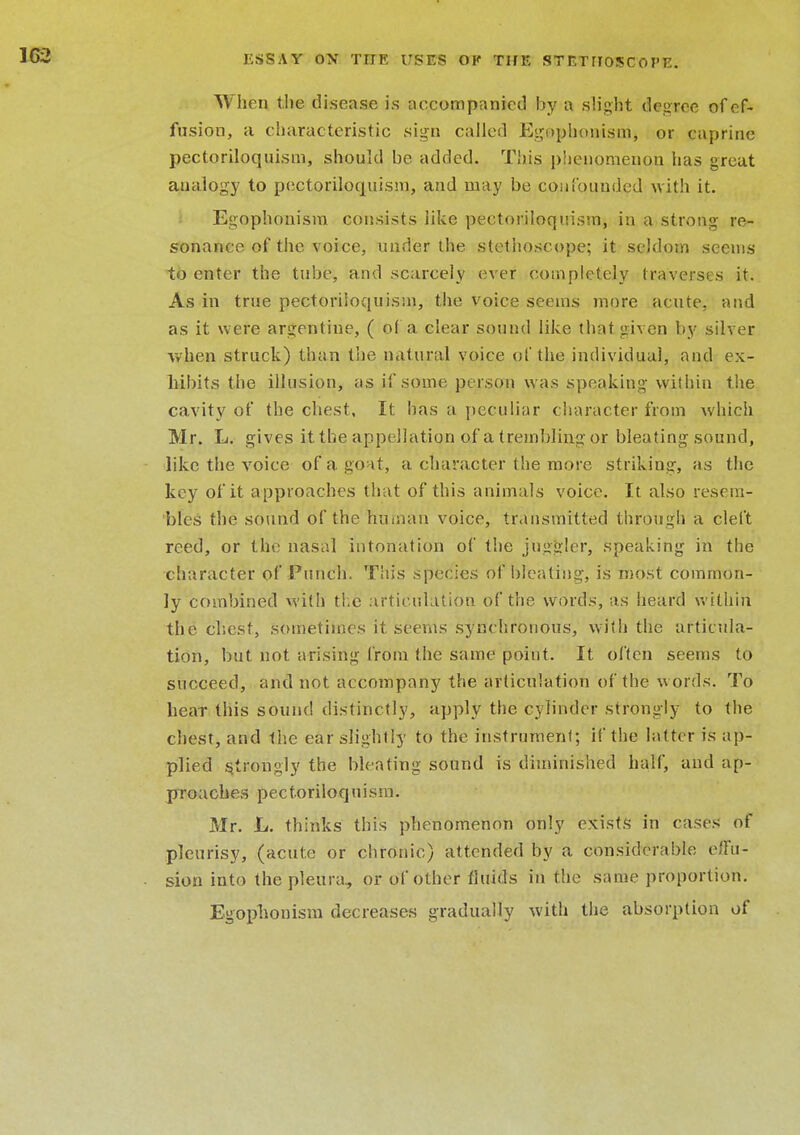 When the disease is accompanied by a slight degree of ef- fusion, a characteristic sign called Egophonism, or caprine pectoriloquism, should be added. This phenomenon has great analogy to pectoriloquism, and may be confounded with it. Egophonism consists like pectoriloquism, in a strong re- sonance of the voice, under the stethoscope; it seldom seems to enter the tube, and scarcely ever completely traverses it. As in true pectoriloquism, the voice seems more acute, and as it were argentine, ( of a clear sound like that given by silver when struck) than the natural voice of the individual, and ex- hibits the illusion, as if some person was speaking within the cavity of the chest, It has a peculiar character from which Mr. L. gives it the appellation of a trembling or bleating sound, like the voice of a goat, a character the more striking, as the key of it approaches that of this animals voice. It also resem- bles the sound of the human voice, transmitted through a cleft reed, or the nasal intonation of the juggler, speaking in the character of Punch. This species of bleating, is most common- ly combined with the' articulation of the words, as heard within the chest, sometimes it seems synchronous, with the articula- tion, but not arising from the same point. It often seems to succeed, and not accompany the articulation of the words. To hear this sound distinctly, apply the cylinder strongly to the chest, and the ear slightly to the instrument; if the latter is ap- plied strongly the bleating sound is diminished half, and ap- proaches pectoriloquism. Mr. L. thinks this phenomenon only exists in cases of pleurisy, (acute or chronic) attended by a considerable e/fu- sion into the pleura, or of other fluids in the same proportion. Egophonism decreases gradually with the absorption of