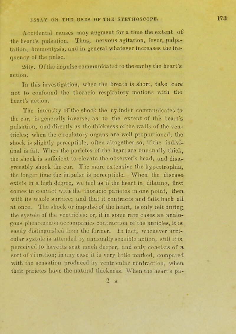 Accidental causes may augment for a time the extent of the heart's pulsation. Thus, nervous agitation,, fever, palpi- tation, honnoplysis, and in general whatever increases the fre- quency of the pulse. 2dly. Of the impulse communicated to the ear by the heart's action. Tn this investigation, when the breath is short, take care not to confound (he thoracic respiratory motions with the heart's action. The intensity of the shock the cylinder communicates to the ear, is generally inverse, as to the extent of the heart's pulsation, and directly as the thickness of the walls of the ven- tricles; when the circulatory organs are well proportioned, the shock is slightly perceptible, often altogether so, if the indivi- dual is fat. When the parietes of the heart are unusually thick, the shock is sufficient to elevate the observer's head, and disa- greeably shock the ear. The more extensive the hypertrophia, the longer time the impulse is perceptible. When the disease exists in a high degree, we feel as if the heart in dilating, first comes in contact with the thoracic parietes in one point, then, with its whole surface; and that it contracts and falls back all at once. The shock or impulse of the heart, is only felt during, the systole of the ventricles: or, if in some rare cases an analo- gous phenomenon accompanies contraction of the auricles, it is easily distinguished from the former. In fact, whenever auri- cular systole is attended by unusually sensible action, still it is. perceived to have its seat much deeper, and only consists of a sort of v ibration; in any case it is very little marked, compared: with the sensation produced by ventricular contraction, when, their parietes have the natural thickness. When.the heart's pa-