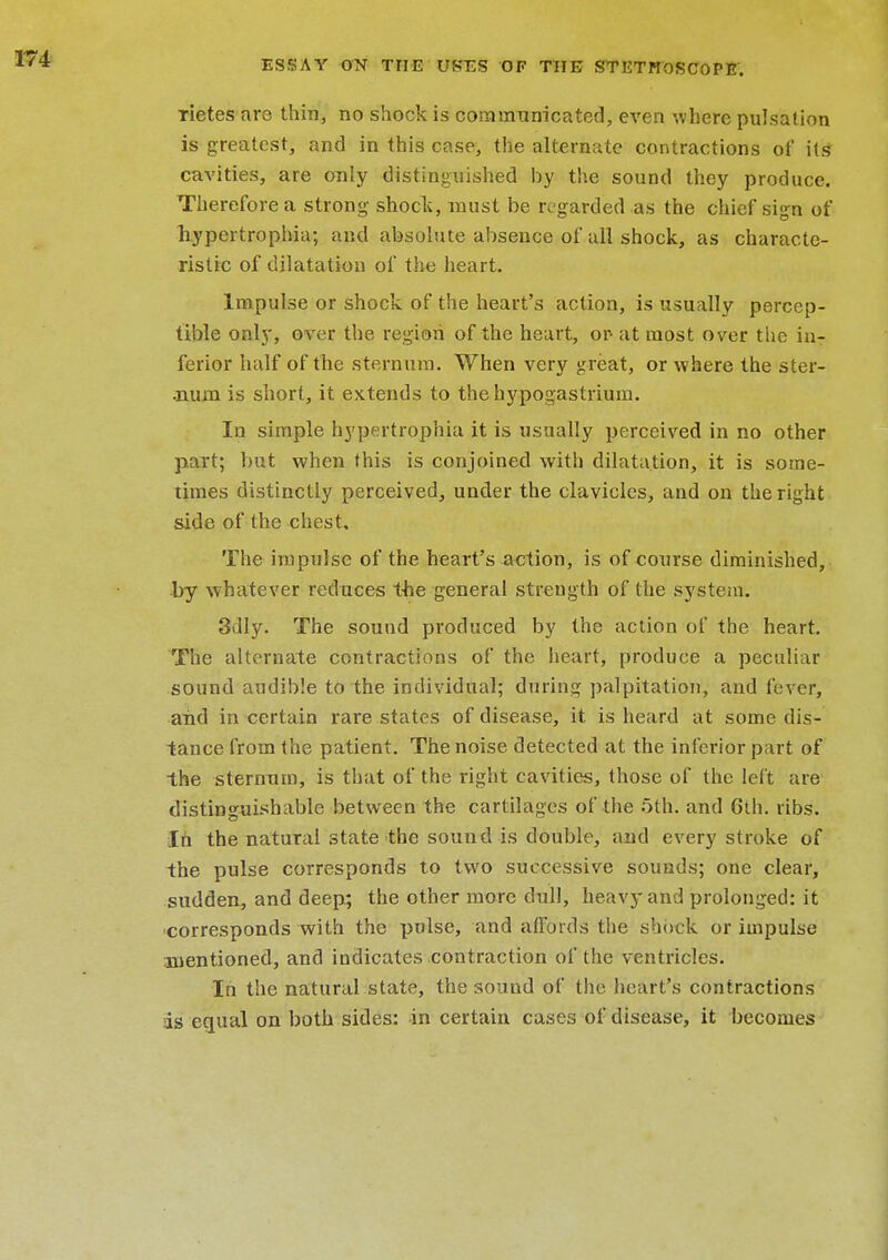 rietes aro thin, no shock is communicated, even where pulsation is greatest, and in this case, the alternate contractions of its* cavities, are only distinguished by the sound they produce. Therefore a strong shock, must be regarded as the chief sign of hypertrophia; and absolute absence of all shock, as characte- ristic of dilatation of the heart. Impulse or shock of the heart's action, is usually percep- tible only, over the region of the heart, or- at most over the inr ferior half of the sternum. When very great, or where the ster- .num is short, it extends to the hypogastrium. In simple hypertrophia it is usually perceived in no other part; but when this is conjoined with dilatation, it is some- times distinctly perceived, under the clavicles, and on the right side of the chest. The impulse of the heart's action, is of course diminished, by whatever reduces the general strength of the system. Silly. The sound produced by the action of the heart. The alternate contractions of the heart, produce a peculiar sound audible to the individual; during palpitation, and fever, and in certain rare states of disease, it is heard at some dis- tance from the patient. The noise detected at the inferior part of the sternum, is that of the right cavities, those of the left are distinguishable between the cartilages of the 5th. and 6th. ribs. In the natural state the sound is double, and every stroke of the pulse corresponds to two successive sounds; one clear, sudden, and deep; the other more dull, heavy and prolonged: it •corresponds with the pulse, and affords the shock or impulse mentioned, and indicates contraction of the ventricles. In the natural state, the sound of the heart's contractions is equal on both sides: in certain cases of disease, it becomes