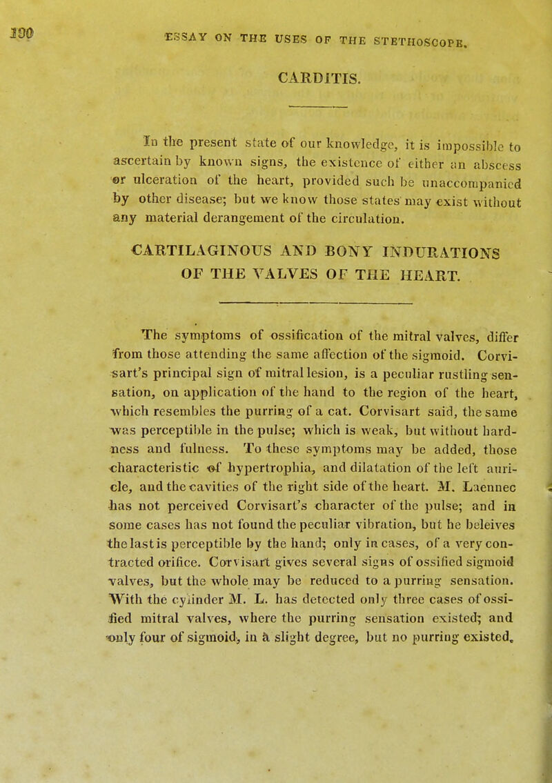 CARDITIS. In tire present state of our knowledge, it is impossible to ascertain by known signs, the existence of either an abscess or ulceration of the heart, provided such be unaccompanied by other disease; but we know those states may exist without any material derangement of the circulation. CARTILAGINOUS AND BONY INDURATIONS OF THE VALVES OF THE HEART. The symptoms of ossification of the mitral valves, differ from those attending the same affection of the sigmoid. Corvi- sart's principal sign of mitral lesion, is a peculiar rustling sen- sation, on application of the hand to the region of the heart, •which resembles the purring of a cat. Corvisart said, the same -was perceptible in the pulse; which is weak, but without hard- ness and fulness. To these symptoms may be added, those characteristic -of hypertrophic and dilatation of the left auri- cle, and the cavities of the right side of the heart. M. Laennec has not perceived Corvisart's character of the pulse; and in some cases has not found the peculiar vibration, but he beleives the last is perceptible by the hand; only incases, of a very con- tracted orifice. Corvisart gives several signs of ossified sigmoid valves, but the whole may be reduced to a purring sensation. With the cylinder M. L. has detected only three cases of ossi- fied mitral valves, where the purring sensation existed; and only four of sigmoid, in h slight degree, but no purring existed.