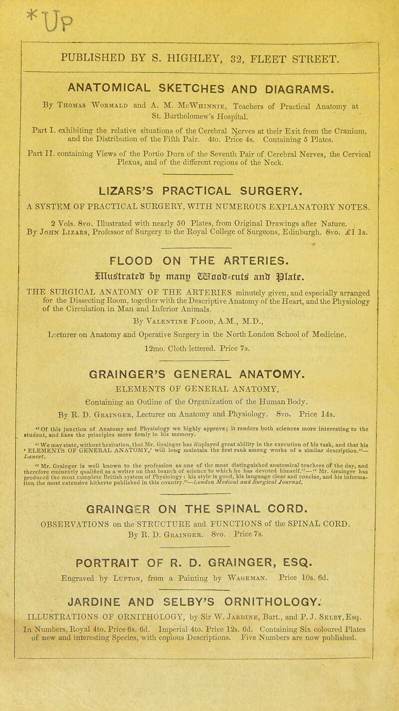 ANATOMICAL SKETCHES AND DIAGRAMS. By Thomas Wormald and A. M. MoWhinnie, Teachers of Tractical Anatomy at St. Bartholomew's Hospital. Part I. exhibiting the relative situations of the Cerebral >}ervcs at their Exit from the Cranium, and the Distribution of the Fifth Pair. 4to. Price 4s. Containing 5 Plates. Part II. containing Views of the Portio Dura of the Seventh Pair of Cerebral Nerves, the Cervical Plc.\us, and of the ditfercnt regions of the Neck. LIZARS'S PRACTICAL SURGERY. A SYSTEM OF PRACTICAL SURGERY, WITH NUMEROUS EXPLANATORY NOTES. 2 Vols. 8vo. Illustrated with nearly 50 Plates, from Original Dra-wings after Nature. By John Lizahs, Professor of Surgery to the Royal College of Surgeons, Edinburgh. 8vo. £1 Is. FLOOD ON THE ARTERIES. illtt^Stratcii inang OToDlf--ntW anif Plate. THE SURGICAL ANATOMY OF THE ARTERIES minutely given, and especially arranged for the Dissecting Room, together ^vith the Descriptive Anatomy of the Heart, and the Physiology of the Circulation in Man and Inferior Animals. By Valentine Flood, A.M., M.D., Lecturer on Anatomy and Operative Surgery in the North London School of Medicine. 12mo. Cloth lettered. Price 7s. GRAINGER^S GENERAL ANATOMY- ELEMENTS OF GENERAL ANATOMY, Containing an Outline of the Organization of the Human Body. By R. D. Graingeb, Lecturer on Anatomy and Physiology. 8vo. Price 14s. Of this junction of Anatomy and Physiolo^ we highly approve; it renders both sciences more interesting to the itudeut, and fixes the principles more firmly in his memory. •'We may state, without hesitation, that Mr. Grainger has displayed great ability in the execution of his task, and that his * ELEMENTS OF GENERAL ANATOMY,' will lone maintain the first rank among works of a similar description.*'— Lancet. *' Mr. Grainger is well known to the profession as one of the most distinguished anatomical teachers of the day, and therefore eminently qualified as a writer on that branch of science to which he has devoted himself.—*' Mr. Grainger has produced the most complete british system of Physiology: his style is good, his language clear and concise, and his infomia- tion the most extensive hitherto published in this country.—London Medical and Surf;ical Journal. GRAINGER ON THE SPINAL CORD. OBSERVATIONS on tlie STRUCTUKE and FUNCTIONS of the SPINAL CORD. By R. D. Gbainoeb. 8vo. Price 7s. PORTRAIT OF R. D. GRAINGER, ESQ. Engraved by Lupton, from a Painting by Wage man. Price 10s. 6d. JARDINE AND SELBY^S ORNITHOLOGY. ILLUSTRATIONS OF ORNITHOLOGY, by Sir W. Jardine, Burt., imd P. J. SEi.BT,Esq. In Numbers, Royal 4to. Price 6s. 6d. Imiicrial 4to. Price 12s. 6d. Containing Six coloiu-cd Plates of new and interesting Species, with copious Descriptions. Five Numbers are now published.