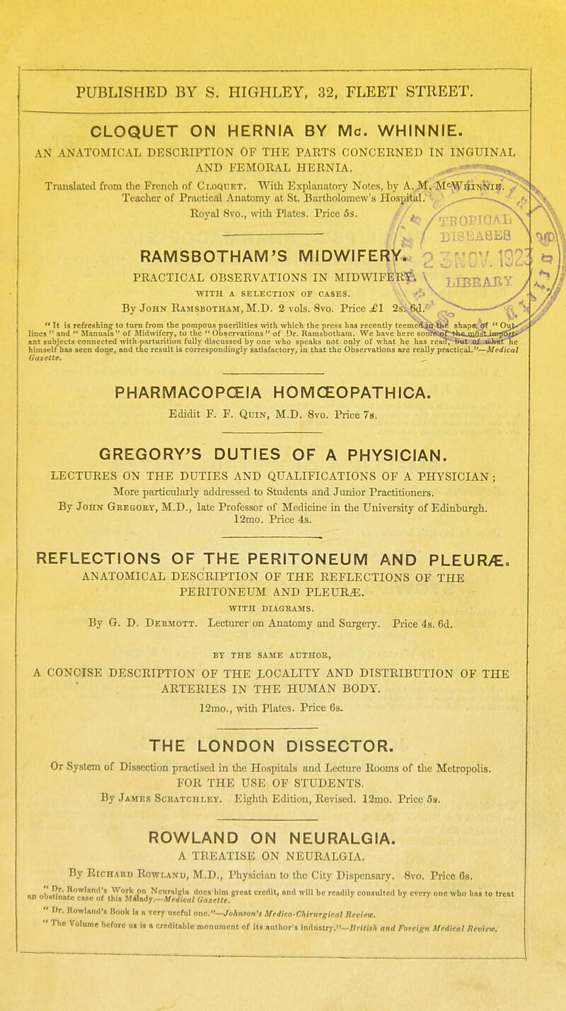 CLOQUET ON HERNIA BY Mc. WHINNIE. AN ANATOMICAL DESCRIPTION OF THE PARTS CONCERNED IN INGUINAL AND FEMORAL HERNIA. Translated from the French of Ci.oquet. With Explanatory Notes, by k.'^..^<^^v<{H■irt. Teacher of Practical Anatomy at St. Bartliolomew's Hospital.''.^. —-—,1 Royal 8vo., with Plates. Price 5s. /tBOPIOAIj^ f B1BEASE8 RAMSBOTHAM'S MIDWIFERY*, o 7;r.'n',.' 1^7- PRACTICAL OBSERVATIONS IN MIDWIFE^^ \ LIBEABY WITH A SELECTION OF OASES. /\ By John RuiMSBOTHAM, M.D. 2 vols. 8vo. Price 2^V^(^'' ,<v>^ ^ ^ ** Ft is refreshing to turn from the pompous puerilities witli which the press has recently tecmcKjo the shnpa;*^  Ov^ lines  and  Manuiils  of Midwifery, to the  Observations  of Dr. Ramsbotham. We have here soi'ire.qrthtiUO;ilinrjjC ant subjects connected with parturition fully discussed by one who speaks not only of what he has reail, hut aL-»ii\vX' himself has seen done, and the result is correspondingly satisfactory, in that the Observations arc really practical.—Medical Gazette. PHARMACOPCEIA H OM CEO PATH ICA. Edidit F. F. Quin, M.D. 8vo. Price 7b, GREGORY'S DUTIES OF A PHYSICIAN. LECTURES ON THE DUTIES AND QUALIFICATIONS OF A PHYSICIAN ; More particularly addressed to Students and Junior Practitioners. By John Gregory, M.D., late Professor of Medicine in the University of Edinburgh. 12mo. Price 4s. REFLECTIONS OF THE PERITONEUM AND PLEUR/E, ANATOMICAL DESCRIPTION OF THE REFLECTIONS OF THE PERITONEUM AND PLEURAE. WITH DIAGRAMS. By G. D. Derjiott. Lecturer on Anatomy and Surgery. Price 4s. 6d. BY THE SAME AUTHOR, A CONCISE DESCRIPTION OF THE LOCALITY AND DISTRIBUTION OF THE ARTERIES IN THE HUMAN BODY. 12mo., with Plates. Price 6s. THE LONDON DISSECTOR. Or System of Dissection practised in the Hospitals and Lecture Rooms of the Metropolis. FOR THE USE OF STUDENTS. By James Scratchley. Eighth Edition, Revised. 12mo. Price 6s. ROWLAND ON NEURALGIA. A TREATISE ON NEURALGIA. By Richard Rowland, M.D., Physician to the City Dispensary. 8vo. Price Os. 1 nh.l!l.'.I'^'''I ^y?!?.?, NciiralKia docs him gicat credit, anil will be readily consulted by every one who has to treat 1 oualinatc case of this MAlady.—Medical (iazettc.  Ur. Rowland's Booh Is n very useful one.—Mrdico-CMrurgical Reviea. •• The Volume before ut is a creditable monument of its author's Industry.—BrIfijA and Foreign Medical nrvieie. \