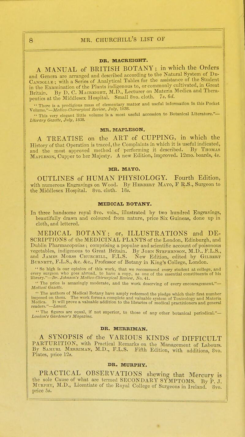 DR. MACREIGHT. A MANUAL of BRITISH BOTANY; in which the Orders and Genera are arranged and described according to tlie Natural System of Dk- CiNDOLLE ; with a Series of Analytical Tables for the assistance of the Student in the Examination of the Plants indigenous to, or commonly cultivated, in Great Britain. By D. C. Macrbight, M.D., Lecturer on Materia Medica and Ihera- peutics at the Middlesex Hospital. Small 8vo. cloth. 74'. 6d.  There is a prodiRious mass of elementary matter and useful Information In this Pocket \o]ume.—Me(lico-Cniriirgical Review, July, 1038.  Tliis very elegant little volume is a most useful accession to Botanical Literature.— Literary Gazette, July, 1838. BIK. MAPIESON. A TREATISE on the ART of CUPPING, in which the History of that Operation is traced, the Complaints in which it is useful indicated, and tiie most approved method of performing it described. By Thomas Mapleson, Cupper to her Majesty. A new Edition, improved. 12mo. boards, 4s. MR. MAYO. OUTLINES of HUMAN PHYSIOLOGY. Fourth Edition, with numerous Engravings on Wood. By Hbrbebt Mayo, F R.S., Surgeon to the Middlesex Hospital. 8vo. cloth. 18s. MEDICAL BOTANY. In three handsome royal Bvo. vols., illustrated by two hundred Engravings, beautifully drawn and coloured from nature, price Six Guineas, done up in cloth, and lettered. MEDICAL BOTANY; or, ILLUSTRATIONS and DE- SCRIPTIONS of the MEDICINAL PLANTS of the London, Edinburgh, and Dublin Pharmacopoeias ; comprising a popular and scientific account of poisonous vegetables, indigenous to Great Britain. By John Stephenson, M.D., F.L.S., and James Moass Churchill, F.L.S. New Edition, edited by Gilbert Burnett, F.L.S., &c. &c.. Professor of Botany in King's College, London.  So high is our opinion of this work, tliat we recommend every student at college, and every surgeon who goes ahroad, to have a copy, as one of the essential constituents of his library.—Sr. Johnson's Mcdko-Chirurgical Review, No. 41.  The price is amazingly moderate, and the work deserving of every encoiu'agement.— Medical Gazette.  The authors of Medical Botany have amply redeemed the pledge whicli their first nmnber imposed on them. The work forms a complete and valualile system of Toxicology and Materia Medica. It will prove a valuable addition to the libraries of medical practitioners and general readers.—Layicet.  The figures are equal, if not superior, to those of any other botanical periodical.— Loudon's Gardener's Magazine. DR. MERRIMAN. A SYNOPSIS of the VARIOUS KINDS of DIFFICULT PARTURITION, with Practical Remarks on the Management of Labours. By Samuel Merrim.4n, M.D., F.L.S. Fifth Edition, with additions, 8vo. Plates, price 12s. DR. MURPHY. PRACTICAL OBSERVATIONS shewing that Mercury is the sole Cause of what are termed SECONDARY SYMPTOMS. By P J Murphy, M.D., Licentiate of the Royal College of Surgeons in Ireland. 8vo. price 5s.