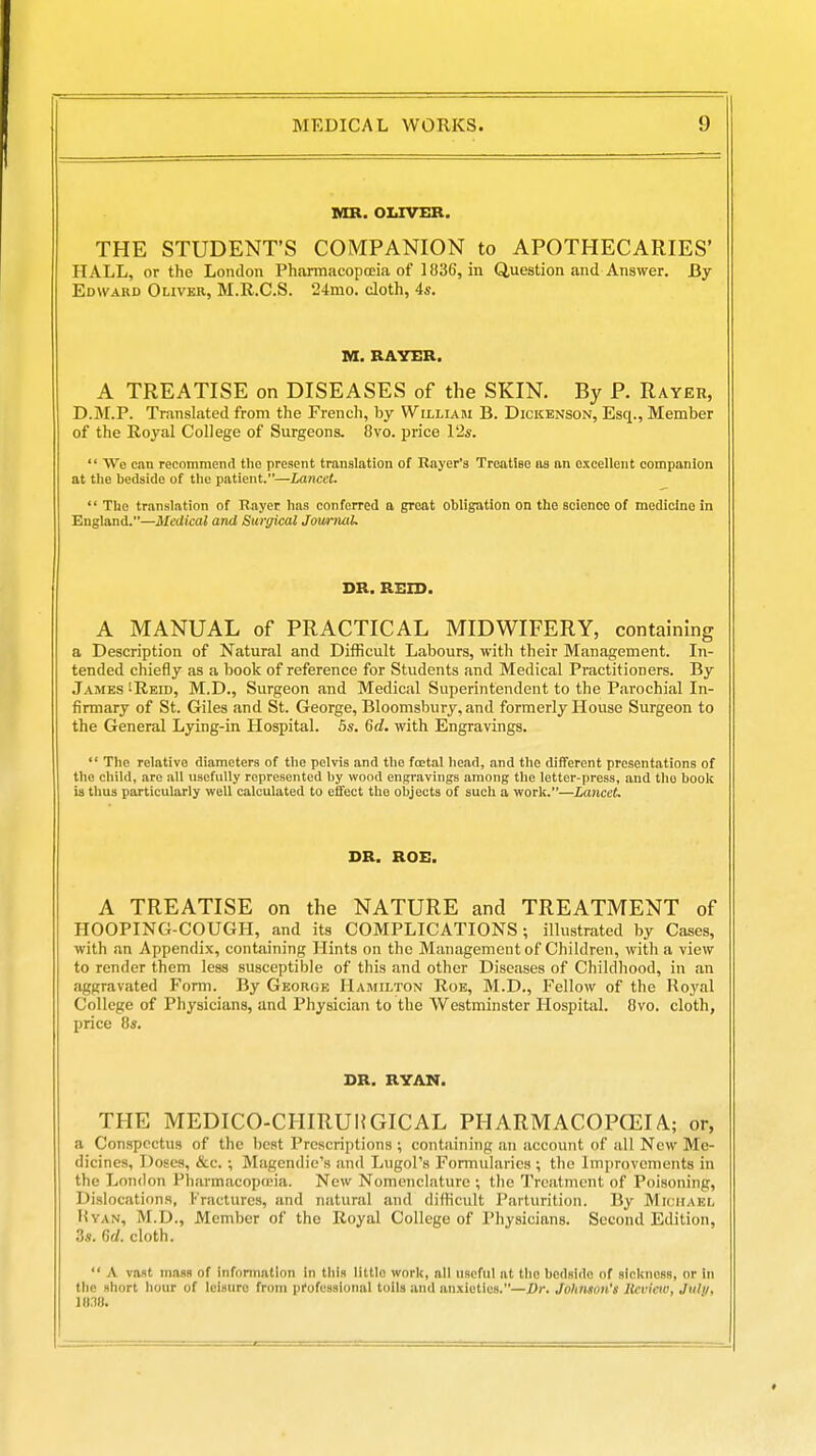 MR. OLIVER. THE STUDENT'S COMPANION to APOTHECARIES' HALL, or the London Pharmacopceia of 1836, in Question and Answer. By Edward Oliver, M.R.C.S. 24mo. cloth, 4s. M. RAYER. A TREATISE on DISEASES of the SKIN. By P. Rayer, D.M.P. Translated from the French, by William B. Dickenson, Esq., Member of the Royal College of Surgeons. 8vo. price V2s.  We can recommend the present translation of Rayor's Treatieo as an excellent companion at tiie bedside of tiie patient.—Lancet.  The translation of Rayer has conferred a groat obligation on the science of medicine in England.—Medical and Surgical Jowrnal. DR. REIS. A MANUAL of PRACTICAL MIDWIFERY, containing a Description of Natural and Difficult Labours, with their Management. In- tended chiefly as a book of reference for Students and Medical Practitioners. By James 'Reid, M.D., Surgeon and Medical Superintendent to the Parochial In- firmary of St. Giles and St. George, Bloomsbury, and formerly House Surgeon to the General Lying-in Hospital. 5s. 6d. with Engravings.  The relative diameters of the pelvis and the fcetal head, and the different presentations of the child, are all usefully represented by wood engravings among the letter-press, and the book is thus particularly well calculated to effect the objects of such a work.—Lancet. DR. ROE. A TREATISE on the NATURE and TREATMENT of HOOPING-COUGH, and its COMPLICATIONS; illustrated by Cases, with an Appendix, containing Hints on the Management of Children, with a view to render them less susceptible of this and other Diseases of Childhood, in an aggravated Form. By George Hamilton Roe, M.D., Fellow of the Royal College of Physicians, and Physician to the Westminster Hospital. 8vo. cloth, price 8s. DR. RYAN. THE MEDICO-CHIRUlfGICAL PHARMACOPCEIA; or, a Conspectus of the best Prescriptions ; containing an account of all New Me- dicines, Doses, &c. ; Magendic's and Lugol's Formularies ; the Improvements in the London Pharmacopfcia. New Nomenclature ; tlie Treatment of Poisoning, Dislocations, Fractures, and natural .ind difficult Parturition. By Michael HvAN, M.D., Member of the Royal College of Physicians. Second Edition, 3s. 6rf. cloth.  A vast mass of infonnallon in this little work, all useful at the bedside of sickness, or in the short hour of leisure from professional toils and anxieties.—J)r. Johnton's Itevicw, Jul//, 1(1.18.