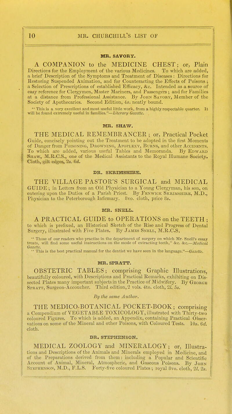 MR. SAVORY. A COMPANION to the MEDICINE CHEST; or, Plain Directions for the Employment of the various Medicines. To which are added, a brief Description of the Symptoms and Treatment of Diseases : Directions for Restoring Suspended Animation, and for Counteracting the Effects of Poisons ; a Selection of Prescriptions of established Efficacy, &c. Intended as a source of easy reference for Clergymen, Master Mariners, and Passengers ; and for Families at a distance from Professional Assistance. By John Savory, Member of the Society of Apothecaries. Second Edition, 4s. neatly bound.  This is a very excellent and most useful little work, from a highly respectable quarter. It will be found extremely useful in families.—Liicrary Gazette. MR. SHAW. THE MEDICAL REMEMBRANCER ; or, Practical Pocket Guide, concisely pointing out the Treatment to be adopted in the first Moments of Danger from Poisoning, Drowning, Apoplexy, Burns, and other Accidents. To which are added, various useful Tables and Memoranda. By Edward Shaiv, M.R.C.S., one of the Medical Assistants to the Royal Humane Society. Cloth, gilt edges, 2s. 6d. DR. SKRIMSHIRE. THE VILLAGE PASTOR'S SURGICAL and MEDICAL GUIDE ; in Letters from an Old Physician to a Young Clergyman, his son, on entering upon the Duties of a Parish Priest. By Fenwick Skrimshire, M.D., Physician to the Peterborough Infirmary. 8vo. cloth, price 8s. lOR. SKELI.. A PRACTICAL GUIDE to OPERATIONS on the TEETH ; to which is prefixed, an Historical Sketch of the Rise and Progress of Dental Surgery, illustrated with Five Plates. By James Snell, M.R.C.S. '' Those of our readers who practise in the department of surgery on which Sir. Snell's essay treats, will find some useful instructions on the mode of extracting teeth, ice. &c.—Medical Gazette.  This is the best practical manual for the dentist we have seen in the language.—Gazette. MR. SPRATT. OBSTETRIC TABLES; comprising Graphic Illustrations, beautifully coloured, with Descriptions and Practical Remarks, exhibiting on Dis- sected Plates many important subjects in the Practice of Midwifery. By George Spratt, Surgeon-Accoucher. Third edition, 2 vols. 4to. cloth, 21. 5s. By the same Author. THE MEDICO-BOTANICAL POCKET-BOOK; comprising a Compendium of VEGETABLE TOXICOLOGY, illustrated with Thirty-two coloured Figures. To which is added, an Appendix, containing Practical Obser- vations on some of the Mineral and other Poisons, with Coloured Tests. 10s. 6d. cloth. DR. STEPHENSON. MEDICAL ZOOLOGY and MINERALOGY; or, Illustra- tions and Descriptions of the Animals and Minerals employed in Medicine, and of the Preparations derived from them: including a Popular and Scientific Account of Animal, Mineral, Atmospheric, and Gaseous Poisons. By John Stephenson, M.D., F.L.S. Forty-five coloured Plates; royal 8vo. cloth, 21. 2s.