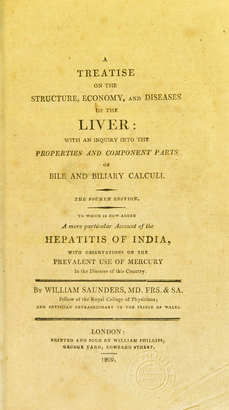 A TREATISE ON THE STRUCTURE, ECONOMY, and DISEASES bp THE LIVER: WITH AN INQUIRY INTO THE PROPERTIES AND COMPONENT PARTS OF BILE AND BILIARY CALCULI. —^— / THE rOVRTB EDITION. TO ■V7B1CH IS NOW ADDED A more particular Account of the HEPATITIS. OF INDIA, WITH OBSERVATIONS ON THE PREVALENT USE OF MERCURY In the Diseases of tbis Country. By WILLIAM SAUNDERS, MD. FRS.& SA. Fellow of the Royal College of Physicians; AMD PHTSICIAN EXTRAORDINARY TO THE PRINCE OV VTALES. LONDON: »Rn»Tl£D AND SOLD BY WILLIAM PHILLIPS «SORCK YARD, LOMBARD 8TRSST. 1800.