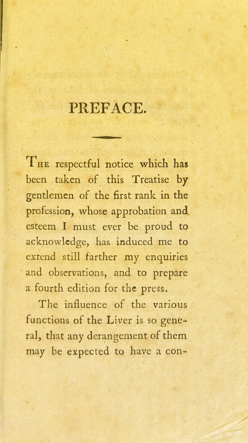 PREFACE. The respectful notice which has been taken of this Treatise by gentlemen of the first rank in the profession, whose approbation and. esteem I must ever be proud to acknowledge, has induced me to extend still farther my enquiries and observations, and to prepare a fourth edition for the press. The influence of the various functions of the Liver is so gene- ral, that any derangement of them may be expected to have a con-