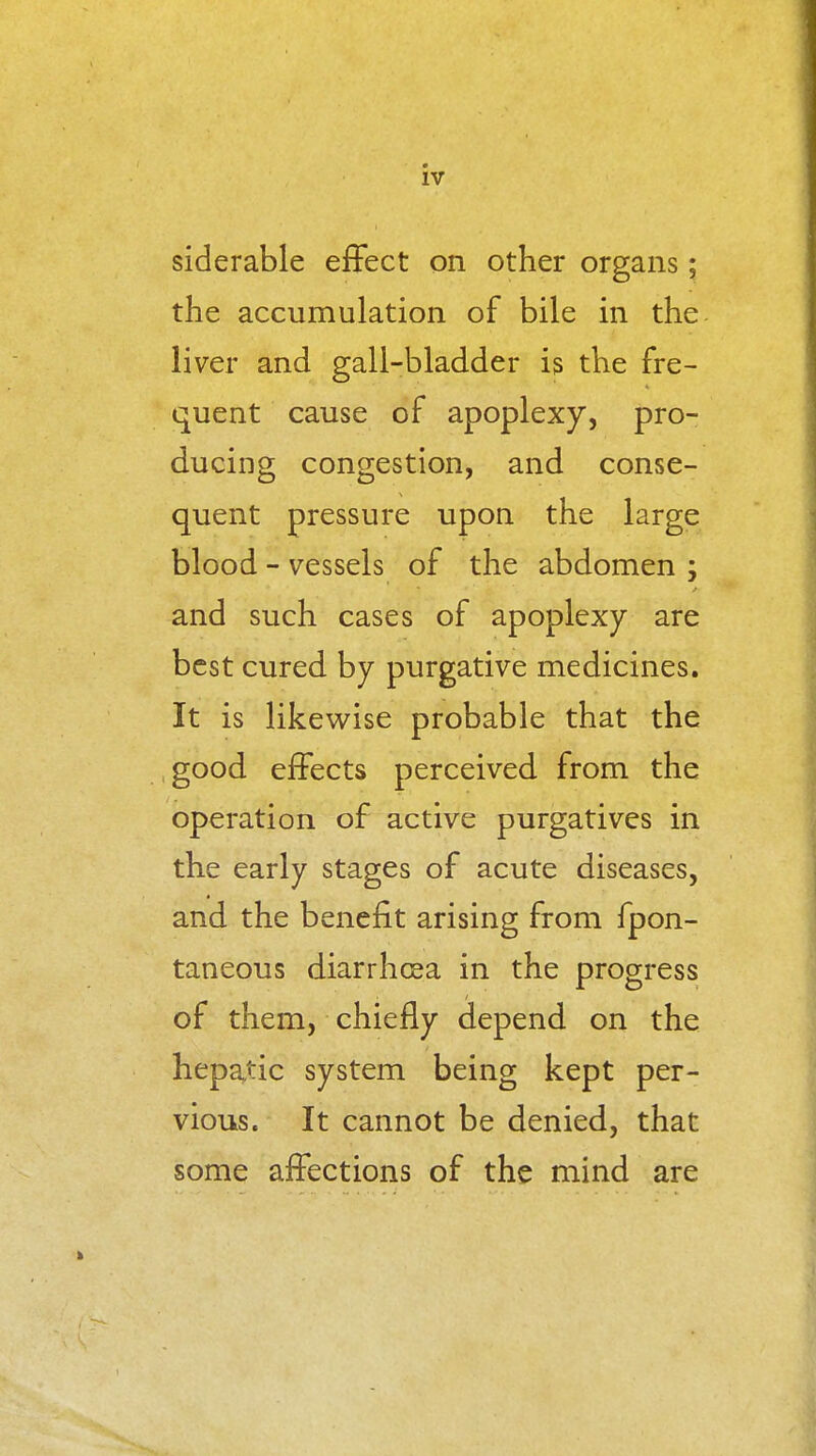 siderable effect on other organs; the accumulation of bile in the liver and gall-bladder is the fre- quent cause of apoplexy, pro- ducing congestion, and conse- quent pressure upon the large blood - vessels of the abdomen ; and such cases of apoplexy are best cured by purgative medicines. It is likev^ise probable that the good effects perceived from the operation of active purgatives in the early stages of acute diseases, and the benefit arising from fpon- taneous diarrhoea in the progress of them, chiefly depend on the hepatic system being kept per- vious. It cannot be denied, that some affections of the mind are