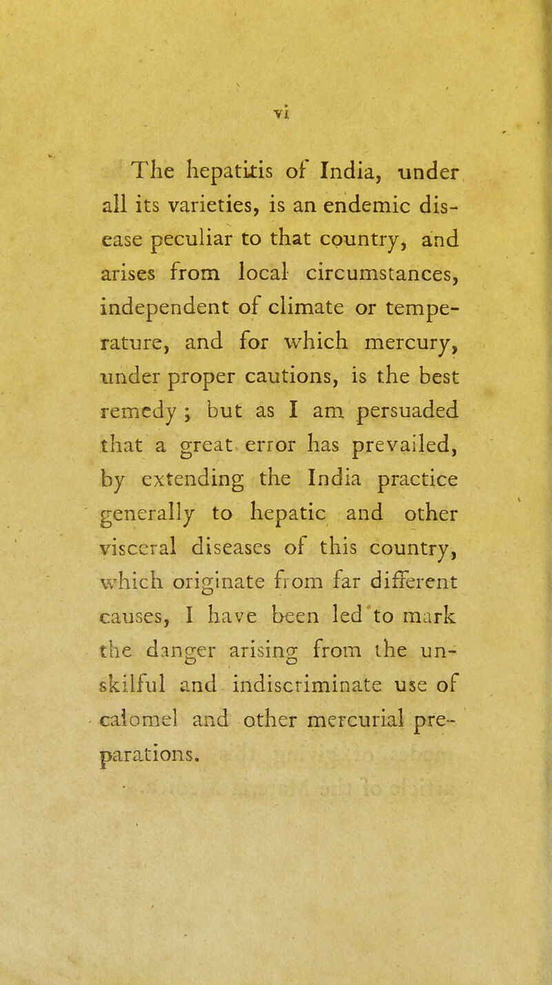 The hepatitis of India, under all its varieties, is an endemic dis- ease peculiar to that country, and arises from local circumstances, independent of climate or tempe- rature, and for which mercury, under proper cautions, is the best remedy ; but as I am persuaded that a great error has prevailed, by extending the India practice generally to hepatic and other visceral diseases of this country, which originate from far different causes, I have been led to mark the dano-er arisino; from the un- skilful and indiscriminate use of calomel and other mercurial pre- parations.