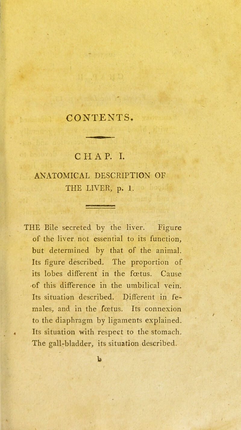 CONTENTS. CHAP. I. ANATOMICAL DESCRIPTION OF THE LIVER, p. 1. THE Bile secreted by the liver. Figure of the liver not essential to its function, but determined by that of the animal. Its figure described. The proportion of its lobes different in the fcetus. Cause •of this difference in the umbilical vein. Its situation described. Different in fe- males, and in the fcetus. Its connexion to the diaphragm by ligaments explained. Its situation with respect to the stomach. The gall-bladder, its situation described.