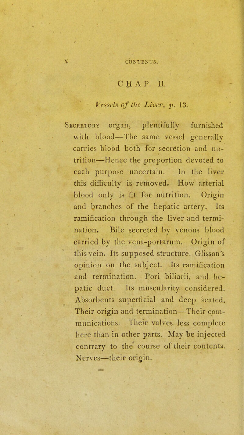 c ^ A P. II. Vessels of the Liver, p. 13. KCUETORY organ, plentifully furnished with blood—The same vessel generally carries blood both for secretion and nu- trition—Hence the proportion devoted to each purpose uncertain. In the liver this difficulty is removed. How arterial blood only is fit for nutrition. Origin and l?ranches of the hepatic artery. Its ramification throujjh the liver and termi- nation. Bile secreted by venous blood carried by the vena-portarum. Origin of this vein. Its supposed structure. Glisson's opinion on the subject. Its ramification and termination. Pori biliariij and he- patic duct. Its muscularity considered. Absorbents superficial and deep seated. Their origin and termination—Their com- munications. Their valves less complete here than in other parts. May be injected contrary to the' course of their contents. Nerves—their origin.