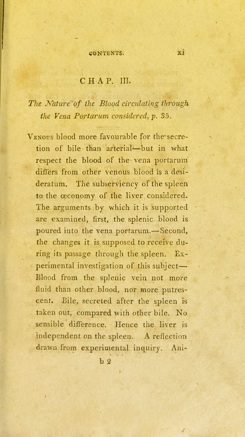 CHAP. III. The Kaiure of the Blood circulating through the Vena Portarum considered, p. So. Venous blood more favourable for the*secre- tion of bile than arterial-—but in what respect the blood of the-vena portaruin differs from other venous blood is a desi- deratum. The subserviency of the spleen to the oeconomy of the liver considered. The arguments by which it is supported are examined^ first/the splenic blood is poured into the vena portarum.—Second, the changes it is supposed to receive du- ring its passage through the spleen. Ex- perimental investigation of this subject— Blood from the splenic vein not more fluid than other blood, nor more putres- cent. Bile, secreted after the spleen is taken out, compared with other bile. No sensible difference. Hence the liver is independent on the spleen. A reflection drawn from experimental inquiry. Ani- b 2 '