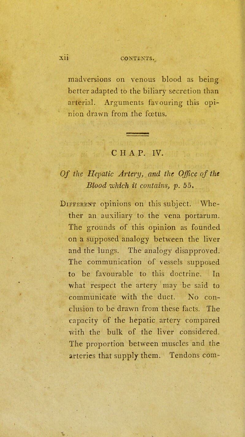 madversions on venous blood as being better adapted to the biliary secretion than arterial. Arguments favouring this opi- nion drawn fron;i the foetus. CHAP. IV. Of the Hepatic Artery, and the Office of the Blood which it contains, p. 55. Different opinions on this subject. Whe- ther an auxiliary to the vena portarum. The grounds of this opinion as founded on a supposed analogy between the liver and the lungs. The analogy disapproved. The communication of vessels supposed to be favourable to this doctrine. In what respect the artery may be said to communicate with the duct. No con- clusion to be drawn from these facts. The capacity of the hepatic artery compared with the bulk of the liver considered. The proportion between muscles and the arteries that supply them. Tendons com- t