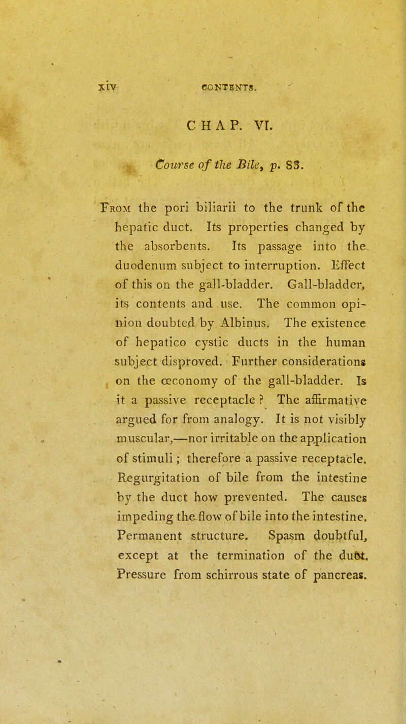 CHAP. vr. Course of the BilCy p. 83. ROM the pori biliarii to the trunk of the hepatic duct. Its properties changed by the absorbents. Its passage into the duodenum subject to interruption, liffect of this on the gall-bladder. Gall-bladder, it§ contents and use. The common opi- nion doubted by Albinus. The existence of hepatico cystic ducts in the human subject disproved. Further considerations on the oeconomy of the gall-bladder. Is it a passive receptacle ? The affirmative argued for from analogy. It is not visibly muscular^—nor irritable on the ap,plication of stimuli; therefore a passive receptacle. Regurgitation of bile from the intestine by the duct how prevented. The causes impeding thaflow of bile into the intestine. Permanent structure. Spasm doubtful, except at the termination of the duOt. Pressure from schirrous state of pancreas.