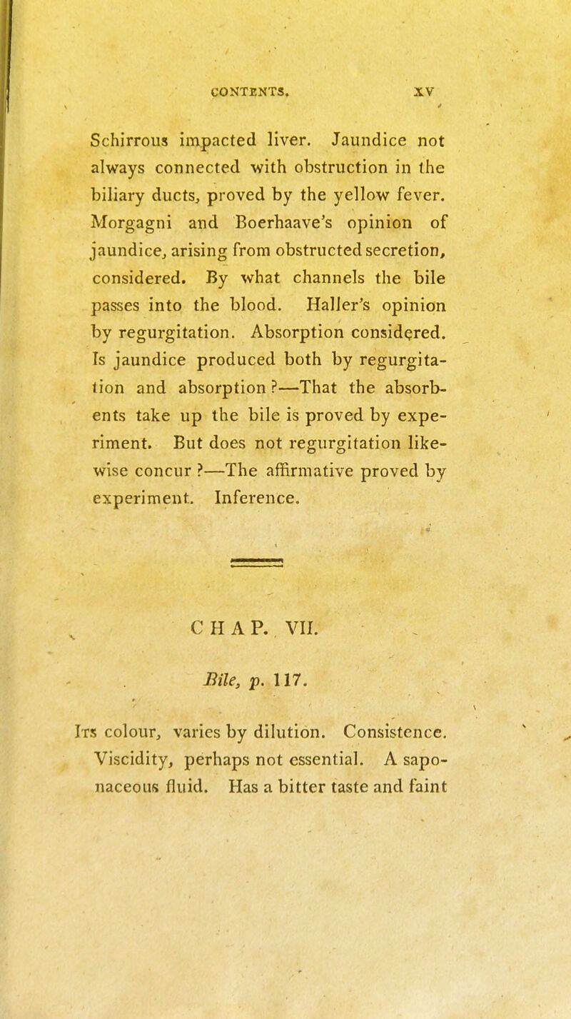 Schirrous impacted liver. Jaundice not always connected with obstruction in the biliary ducts, proved by the yellow fever. Morgagni and Boerhaave's opinion of jaundice, arising from obstructed secretion, considered. By what channels the bile passes into the blood. Haller's opinion by regurgitation. Absorption considered. Is jaundice produced both by regurgita- tion and absorption ?—That the absorb- ents take up the bile is proved by expe- riment. But does not regurgitation like- wise concur ?—The affirmative proved by experiment. Inference. CHAP. VII. Bile, p. 117. Ts colour, varies by dilution. Consistence, Viscidity, perhaps not essential. A sapo- naceous fluid. Has a bitter taste and faint