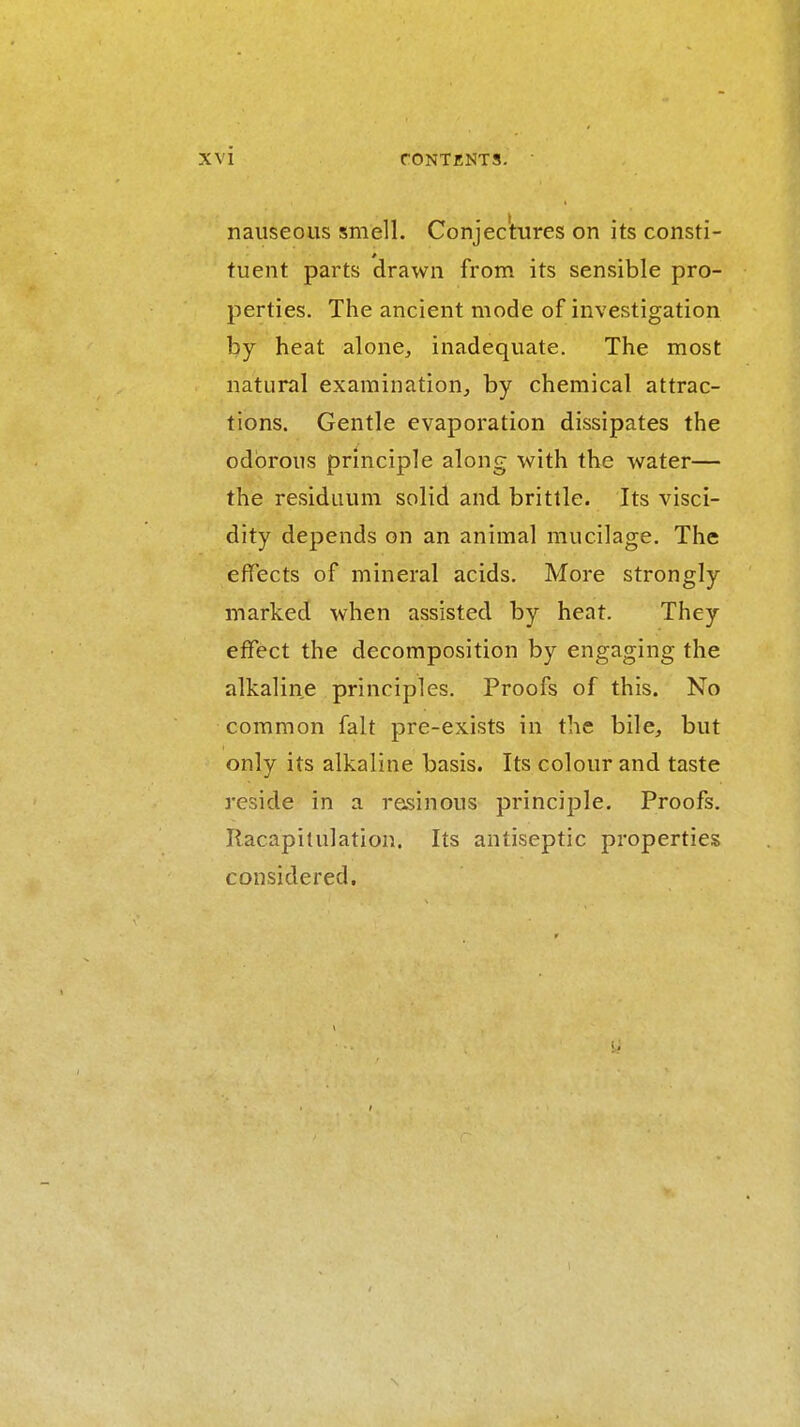 nauseous smell. Conjec'tures on its consti- tuent parts drawn from its sensible pro- perties. The ancient mode of investigation by heat alone, inadequate. The most natural examination, by chemical attrac- tions. Gentle evaporation dissipates the odorous principle along with the water— the residuum solid and brittle. Its visci- dity depends on an animal mucilage. The effects of mineral acids. More strongly marked when assisted by heat. They effect the decomposition by engaging the alkaline principles. Proofs of this. No common fait pre-exists in the bile, but only its alkaline basis. Its colour and taste reside in a resinous principle. Proofs. Ilacapilulation. Its antiseptic properties considered.